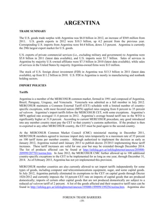 FOREIGN TRADE BARRIERS
-19-
ARGENTINA
TRADE SUMMARY
The U.S. goods trade surplus with Argentina was $6.0 billion in 2012, an increase of $569 million from
2011. U.S. goods exports in 2012 were $10.3 billion, up 4.2 percent from the previous year.
Corresponding U.S. imports from Argentina were $4.4 billion, down 3.3 percent. Argentina is currently
the 29th largest export market for U.S. goods.
U.S. exports of private commercial services (i.e., excluding military and government) to Argentina were
$5.8 billion in 2011 (latest data available), and U.S. imports were $1.7 billion. Sales of services in
Argentina by majority U.S.-owned affiliates were $7.3 billion in 2010 (latest data available), while sales
of services in the United States by majority Argentina-owned firms were $13 million.
The stock of U.S. foreign direct investment (FDI) in Argentina was $13.3 billion in 2011 (latest data
available), up from $11.2 billion in 2010. U.S. FDI in Argentina is mostly in manufacturing and nonbank
holding sectors.
IMPORT POLICIES
Tariffs
Argentina is a member of the MERCOSUR common market, formed in 1991 and composed of Argentina,
Brazil, Paraguay, Uruguay, and Venezuela. Venezuela was admitted as a full member in July 2012.
MERCOSUR maintains a Common External Tariff (CET) schedule with a limited number of country-
specific exceptions, with most favored nation (MFN) applied rates ranging from 0 percent to 35 percent
ad valorem. Argentina’s import tariffs follow the MERCOSUR CET, with some exceptions. Argentina’s
MFN applied rate averaged 11.4 percent in 2012. Argentina’s average bound tariff rate in the WTO is
significantly higher at 31.8 percent. According to current MERCOSUR procedure, any good introduced
into any member country must pay the CET to that country’s customs authorities. If the product is then
re-exported to any other MERCOSUR country, the CET must be paid again to the second country.
At the MERCOSUR Common Market Council (CMC) ministerial meeting in December 2011,
MERCOSUR members agreed to increase import duty rates temporarily to a maximum rate of 35 percent
on 100 tariff items per member country. Although authorized to implement the decision as early as
January 2012, Argentina waited until January 2013 to publish decree 25/2013 implementing these tariff
increases. These tariff increases are valid for one year but may be extended through December 2014.
The list of products affected can be found at http://infoleg.gov.ar/infolegInternet/anexos/205000-
209999/207701/norma.htm. In June 2012, the MERCOSUR CMC further allowed up to 100 additional
country-specific exceptions to the CET to be implemented for as long as one year, through December 31,
2014. As of February 2013, Argentina has not yet implemented this provision.
MERCOSUR member countries are also currently allowed to set import tariffs independently for some
types of goods, including computer and telecommunications equipment, sugar, and some capital goods.
In July 2012, Argentina partially eliminated its exemptions to the CET on capital goods through Decree
1026/2012 and currently imposes the 14 percent CET rate on imports of capital goods that are produced
domestically; imports of certain other capital goods that are not produced domestically are subject to a
reduced ad valorem tariff of 2 percent. A list of the goods affected and their respective tariff rates can be
found in http://infoleg.gov.ar/infolegInternet/anexos/195000-199999/199256/norma.htm. Argentina also
 