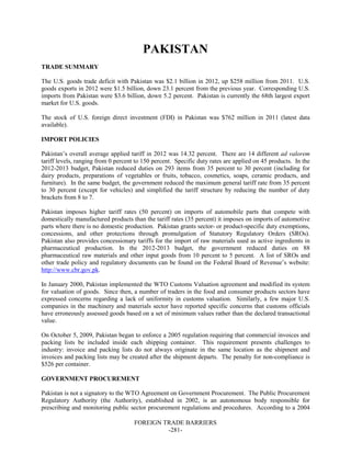 FOREIGN TRADE BARRIERS
-281-
PAKISTAN
TRADE SUMMARY
The U.S. goods trade deficit with Pakistan was $2.1 billion in 2012, up $258 million from 2011. U.S.
goods exports in 2012 were $1.5 billion, down 23.1 percent from the previous year. Corresponding U.S.
imports from Pakistan were $3.6 billion, down 5.2 percent. Pakistan is currently the 68th largest export
market for U.S. goods.
The stock of U.S. foreign direct investment (FDI) in Pakistan was $762 million in 2011 (latest data
available).
IMPORT POLICIES
Pakistan’s overall average applied tariff in 2012 was 14.32 percent. There are 14 different ad valorem
tariff levels, ranging from 0 percent to 150 percent. Specific duty rates are applied on 45 products. In the
2012-2013 budget, Pakistan reduced duties on 293 items from 35 percent to 30 percent (including for
dairy products, preparations of vegetables or fruits, tobacco, cosmetics, soaps, ceramic products, and
furniture). In the same budget, the government reduced the maximum general tariff rate from 35 percent
to 30 percent (except for vehicles) and simplified the tariff structure by reducing the number of duty
brackets from 8 to 7.
Pakistan imposes higher tariff rates (50 percent) on imports of automobile parts that compete with
domestically manufactured products than the tariff rates (35 percent) it imposes on imports of automotive
parts where there is no domestic production. Pakistan grants sector- or product-specific duty exemptions,
concessions, and other protections through promulgation of Statutory Regulatory Orders (SROs).
Pakistan also provides concessionary tariffs for the import of raw materials used as active ingredients in
pharmaceutical production. In the 2012-2013 budget, the government reduced duties on 88
pharmaceutical raw materials and other input goods from 10 percent to 5 percent. A list of SROs and
other trade policy and regulatory documents can be found on the Federal Board of Revenue’s website:
http://www.cbr.gov.pk.
In January 2000, Pakistan implemented the WTO Customs Valuation agreement and modified its system
for valuation of goods. Since then, a number of traders in the food and consumer products sectors have
expressed concerns regarding a lack of uniformity in customs valuation. Similarly, a few major U.S.
companies in the machinery and materials sector have reported specific concerns that customs officials
have erroneously assessed goods based on a set of minimum values rather than the declared transactional
value.
On October 5, 2009, Pakistan began to enforce a 2005 regulation requiring that commercial invoices and
packing lists be included inside each shipping container. This requirement presents challenges to
industry: invoice and packing lists do not always originate in the same location as the shipment and
invoices and packing lists may be created after the shipment departs. The penalty for non-compliance is
$526 per container.
GOVERNMENT PROCUREMENT
Pakistan is not a signatory to the WTO Agreement on Government Procurement. The Public Procurement
Regulatory Authority (the Authority), established in 2002, is an autonomous body responsible for
prescribing and monitoring public sector procurement regulations and procedures. According to a 2004
 