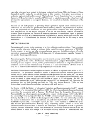 FOREIGN TRADE BARRIERS
-283-
reportedly being used as a conduit for infringing products from Russia, Malaysia, Singapore, China,
Bangladesh, and Sri Lanka, for onward distribution to third countries. Book piracy also continues to
undermine legitimate trade and investment. The Intellectual Property Organization law was adopted in
December 2012, and provides for specialized IPR tribunals to adjudicate cases and a policy board with
private sector representation to assess policy decisions. It is too early to evaluate the effectiveness of the
tribunal.
Pakistan has not made progress in providing effective protection against unfair commercial use of
undisclosed test and other data generated to obtain marketing approval for pharmaceutical products.
While the government and international and local pharmaceutical companies have been negotiating a
draft data protection law for the past four years, it has still not been enacted. Pakistan also lacks an
effective system to prevent the issuance of marketing approvals for unauthorized copies of patented
pharmaceutical products. With respect to patents, the processing of pending patent applications has been
hampered due to a 2009 ordinance that removed an 18 month deadline for the processing of patent
applications.
SERVICES BARRIERS
Pakistan generally permits foreign investment in services, subject to certain provisions. These provisions
unless specified otherwise, include a minimum initial capital investment requirement of $150,000.
Foreign investors in services and other non-manufacturing sectors are limited in remittance of royalty
payments to a maximum of $100,000 for the first payment. Royalty payments are capped at 5 percent of
net sales for the subsequent five years.
Pakistan deregulated the telecommunications sector in order to comply with its WTO commitments and
encourage growth in the sector. The Pakistan Telecommunication Company Limited (PTCL) lost its
monopoly on basic telephone services, and the government issued 14 licenses to long distance telephone
companies (13 of which are currently in use), 84 licenses to 37 local loop companies (of which 17 are in
use), and 93 licenses to 16 wireless local loop companies (of which 11 are in use).
The ability of telecommunications companies to operate in Pakistan is dependent upon access to PTCL
infrastructure. The government combined a number of value-added services, including provision of
Internet service, vehicle tracking systems, and data network operations, into one license, the Class Value
Added Services (CVAS) license. Applicants which applied prior to the announcement of this policy were
given the option to either continue their old licenses or convert to CVAS licenses. To date, the
government has issued 465 new CVAS licenses and converted 527 old licenses to CVAS. At present, the
government does not issue licenses specifically for Voice over Internet Protocol (VoIP), but long
distance/local loop telephone license holders may also provide VoIP services.
On October 1, 2012, the Ministry of Information Technology and Telecommunication (MoITT) ordered
establishment of an International Clearing House (ICH) that effectively quadrupled charges and curtailed
competition for international calls to Pakistan. The United States, the Competition Commission of
Pakistan (CCP), and cellular operators expressed serious concern with this change. In November 2012,
the Lahore High Court (LHC) rolled back the MoITT’s international call termination rate increases,
declaring the ICH to be in conflict with The Competition Act of 2010. The court additionally described
the increase in termination rates as an additional tax, and stated that the MoITT does not have the
mandate to levy such taxes. Following the decision, the MoITT scaled back rates to pre-October 1 levels.
The Pakistan Telecommunication Authority (PTA) supposedly ordered carriers to revise their
international termination rates back to the levels that existed prior to the adoption of the ICH agreement.
However, multiple international carriers have informed U.S. officials the increased rate of $0.088 per
minute remains in effect, even though PTA no longer officially mandates it. From October until
 