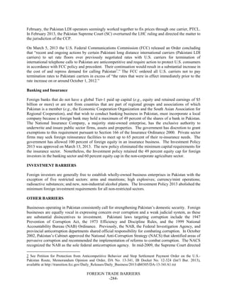 FOREIGN TRADE BARRIERS
-284-
February, the Pakistan LDI operators seemingly worked together to fix prices through one carrier, PTCL.
In February 2013, the Pakistan Supreme Court (SC) overturned the LHC ruling and directed the matter to
the jurisdiction of the CCP.
On March 5, 2013 the U.S. Federal Communications Commission (FCC) released an Order concluding
that “recent and ongoing actions by certain Pakistani long distance international carriers (Pakistani LDI
carriers) to set rate floors over previously negotiated rates with U.S. carriers for termination of
international telephone calls to Pakistan are anticompetitive and require action to protect U.S. consumers
in accordance with FCC policy and precedent. Their continuation would result in a substantial increase in
the cost of and repress demand for calling Pakistan2
.” The FCC ordered all U.S. carriers not to pay
termination rates to Pakistani carriers in excess of “the rates that were in effect immediately prior to the
rate increase on or around October 1, 2012.”
Banking and Insurance
Foreign banks that do not have a global Tier-1 paid up capital (e.g., equity and retained earnings of $5
billion or more) or are not from countries that are part of regional groups and associations of which
Pakistan is a member (e.g., the Economic Cooperation Organization and the South Asian Association for
Regional Cooperation), and that wish to conduct banking business in Pakistan, must incorporate a local
company because a foreign bank may hold a maximum of 49 percent of the shares of a bank in Pakistan.
The National Insurance Company, a majority state-owned enterprise, has the exclusive authority to
underwrite and insure public sector firms, assets and properties. The government has discretion to grant
exemptions to this requirement pursuant to Section 166 of the Insurance Ordinance 2000. Private sector
firms may seek foreign reinsurance facilities to meet up to 65 percent of their re-insurance needs. The
government has allowed 100 percent of foreign equity in an insurance business. The Investment Policy
2013 was approved on March 13, 2013. The new policy eliminated the minimum capital requirements for
the insurance sector. Nonetheless, the Investment policy retained the 49 percent equity cap for foreign
investors in the banking sector and 60 percent equity cap in the non-corporate agriculture sector.
INVESTMENT BARRIERS
Foreign investors are generally free to establish wholly-owned business enterprises in Pakistan with the
exception of five restricted sectors: arms and munitions; high explosives; currency/mint operations;
radioactive substances; and new, non-industrial alcohol plants. The Investment Policy 2013 abolished the
minimum foreign investment requirements for all non-restricted sectors.
OTHER BARRIERS
Businesses operating in Pakistan consistently call for strengthening Pakistan’s domestic security. Foreign
businesses are equally vocal in expressing concern over corruption and a weak judicial system, as these
are substantial disincentives to investment. Pakistani laws targeting corruption include the 1947
Prevention of Corruption Act, the 1973 Efficiency and Discipline Rules, and the 1999 National
Accountability Bureau (NAB) Ordinance. Previously, the NAB, the Federal Investigation Agency, and
provincial anticorruption departments shared official responsibility for combating corruption. In October
2002, Pakistan’s Cabinet approved the National Anti-Corruption Strategy (NACS) that identified areas of
pervasive corruption and recommended the implementation of reforms to combat corruption. The NACS
recognized the NAB as the sole federal anticorruption agency. In mid-2009, the Supreme Court directed
2 See Petition for Protection from Anticompetitive Behavior and Stop Settlement Payment Order on the U.S.-
Pakistan Route, Memorandum Opinion and Order, DA No. 13-341, IB Docket No. 12-324 (Int’l Bur. 2013),
available at http://transition.fcc.gov/Daily_Releases/Daily_Business/2013/db0305/DA-13-341A1.txt
 
