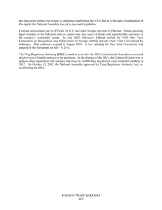 FOREIGN TRADE BARRIERS
-285-
that legislation replace the executive ordinance establishing the NAB, but as of the date of publication of
this report, the National Assembly has yet to pass such legislation.
Contract enforcement can be difficult for U.S. and other foreign investors in Pakistan. Parties pursuing
legal remedies in the Pakistani judicial system may face years of delays and unpredictable outcomes in
the country’s overloaded courts. In July 2005, Pakistan’s Cabinet ratified the 1958 New York
Convention on Recognition and Enforcement of Foreign Arbitral Awards (New York Convention) by
ordinance. That ordinance expired in August 2010. A law ratifying the New York Convention was
enacted by the Parliament on July 15, 2011.
The Drug Regulatory Authority (DRA) ceased to exist after the 18th Constitutional Amendment returned
the provision of health services to the provinces. In the absence of the DRA, the Cabinet Division was to
approve drug registration and licenses, but close to 14,000 drug registration cases remained pending in
2012. On October 15, 2012, the National Assembly approved the Drug Regulatory Authority Act, re-
establishing the DRA.
 