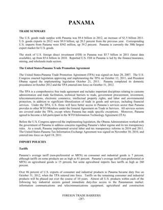 FOREIGN TRADE BARRIERS
-287-
PANAMA
TRADE SUMMARY
The U.S. goods trade surplus with Panama was $9.4 billion in 2012, an increase of $1.5 billion 2011.
U.S. goods exports in 2012 were $9.9 billion, up 20.3 percent from the previous year. Corresponding
U.S. imports from Panama were $542 million, up 39.2 percent. Panama is currently the 30th largest
export market for U.S. goods.
The stock of U.S. foreign direct investment (FDI) in Panama was $5.7 billion in 2011 (latest data
available), up from $5.6 billion in 2010. Reported U.S. FDI in Panama is led by the finance/insurance,
mining, and wholesale trade sectors.
The United States-Panama Trade Promotion Agreement
The United States-Panama Trade Promotion Agreement (TPA) was signed on June 28, 2007. The U.S.
Congress enacted legislation approving and implementing the TPA on October 12, 2011, and President
Obama signed the implementing legislation October 21, 2011. Panama completed its domestic
procedures in October 2012 and the TPA entered into force on October 31, 2012.
The TPA is a comprehensive free trade agreement and includes important disciplines relating to customs
administration and trade facilitation, technical barriers to trade, government procurement, investment,
telecommunications, electronic commerce, intellectual property rights, and labor and environmental
protection, in addition to significant liberalization of trade in goods and services, including financial
services. Under the TPA, U.S. firms will have better access to Panama’s services sector than Panama
provides to other WTO Members under the General Agreement on Trade in Services. All services sectors
are covered under the TPA, except where Panama has made specific exceptions. Moreover, Panama
agreed to become a full participant in the WTO Information Technology Agreement (ITA).
Before the U.S. Congress approved the implementing legislation, the Obama Administration worked with
the government of Panama to address concerns regarding Panama’s labor regime and its tax transparency
rules. As a result, Panama implemented several labor and tax transparency reforms in 2010 and 2011.
The United States-Panama Tax Information Exchange Agreement was signed on November 30, 2010, and
entered into force on April 18, 2011.
IMPORT POLICIES
Tariffs
Panama’s average tariff (non-preferential or MFN) on consumer and industrial goods is 7 percent,
although tariffs on some products are as high as 81 percent. Panama’s average tariff (non-preferential or
MFN) on agricultural goods is 15 percent, but some agricultural imports face tariffs as high as 260
percent.
Over 86 percent of U.S. exports of consumer and industrial products to Panama became duty free on
October 31, 2012, when the TPA entered into force. Tariffs on the remaining consumer and industrial
products will be phased out over the course of 10 years. Almost all U.S. products within each of the
following key industrial sectors gained immediate duty-free access to the Panamanian market:
information communications and telecommunications equipment; agricultural and construction
 