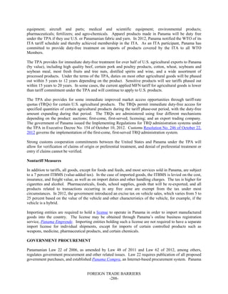 FOREIGN TRADE BARRIERS
-288-
equipment; aircraft and parts; medical and scientific equipment; environmental products;
pharmaceuticals; fertilizers; and agro-chemicals. Apparel products made in Panama will be duty free
under the TPA if they use U.S. or Panamanian fabric and yarn. In 2012, Panama notified the WTO of its
ITA tariff schedule and thereby achieved membership in the ITA. As an ITA participant, Panama has
committed to provide duty-free treatment on imports of products covered by the ITA to all WTO
Members.
The TPA provides for immediate duty-free treatment for over half of U.S. agricultural exports to Panama
(by value), including high quality beef, certain pork and poultry products, cotton, wheat, soybeans and
soybean meal, most fresh fruits and tree nuts, distilled spirits and wine, and a wide assortment of
processed products. Under the terms of the TPA, duties on most other agricultural goods will be phased
out within 5 years to 12 years depending on the product. Sensitive products will see tariffs phased out
within 15 years to 20 years. In some cases, the current applied MFN tariff for agricultural goods is lower
than tariff commitment under the TPA and will continue to apply to U.S. products.
The TPA also provides for some immediate improved market access opportunities through tariff-rate
quotas (TRQs) for certain U.S. agricultural products. The TRQs permit immediate duty-free access for
specified quantities of certain agricultural products during the tariff phase-out period, with the duty-free
amount expanding during that period. The TRQs are administered using four different mechanisms
depending on the product: auctions; first-come, first-served; licensing; and an export trading company.
The government of Panama issued the Implementing Regulations for TRQ administration systems under
the TPA in Executive Decree No. 154 of October 10, 2012. Customs Resolution No. 246 of October 22,
2012 governs the implementation of the first-come, first-served TRQ administration system.
Strong customs cooperation commitments between the United States and Panama under the TPA will
allow for verification of claims of origin or preferential treatment, and denial of preferential treatment or
entry if claims cannot be verified.
Nontariff Measures
In addition to tariffs, all goods, except for foods and feeds, and most services sold in Panama, are subject
to a 7 percent ITBMS (value-added tax). In the case of imported goods, the ITBMS is levied on the cost,
insurance, and freight value, as well as on import duties and other handling charges. The tax is higher for
cigarettes and alcohol. Pharmaceuticals, foods, school supplies, goods that will be re-exported, and all
products related to transactions occurring in any free zone are exempt from the tax under most
circumstances. In 2012, the government introduced an excise tax on vehicle sales, which varies from 5 to
25 percent based on the value of the vehicle and other characteristics of the vehicle, for example, if the
vehicle is a hybrid.
Importing entities are required to hold a license to operate in Panama in order to import manufactured
goods into the country. The license may be obtained through Panama’s online business registration
service, Panama Emprende. Importing entities holding such a license are not required to have a separate
import license for individual shipments, except for imports of certain controlled products such as
weapons, medicine, pharmaceutical products, and certain chemicals.
GOVERNMENT PROCUREMENT
Panamanian Law 22 of 2006, as amended by Law 48 of 2011 and Law 62 of 2012, among others,
regulates government procurement and other related issues. Law 22 requires publication of all proposed
government purchases, and established Panama Compra, an Internet-based procurement system. Panama
 