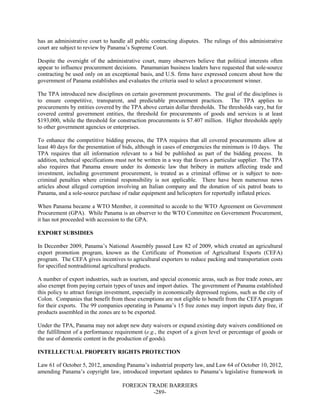 FOREIGN TRADE BARRIERS
-289-
has an administrative court to handle all public contracting disputes. The rulings of this administrative
court are subject to review by Panama’s Supreme Court.
Despite the oversight of the administrative court, many observers believe that political interests often
appear to influence procurement decisions. Panamanian business leaders have requested that sole-source
contracting be used only on an exceptional basis, and U.S. firms have expressed concern about how the
government of Panama establishes and evaluates the criteria used to select a procurement winner.
The TPA introduced new disciplines on certain government procurements. The goal of the disciplines is
to ensure competitive, transparent, and predictable procurement practices. The TPA applies to
procurements by entities covered by the TPA above certain dollar thresholds. The thresholds vary, but for
covered central government entities, the threshold for procurements of goods and services is at least
$193,000, while the threshold for construction procurements is $7.407 million. Higher thresholds apply
to other government agencies or enterprises.
To enhance the competitive bidding process, the TPA requires that all covered procurements allow at
least 40 days for the presentation of bids, although in cases of emergencies the minimum is 10 days. The
TPA requires that all information relevant to a bid be published as part of the bidding process. In
addition, technical specifications must not be written in a way that favors a particular supplier. The TPA
also requires that Panama ensure under its domestic law that bribery in matters affecting trade and
investment, including government procurement, is treated as a criminal offense or is subject to non-
criminal penalties where criminal responsibility is not applicable. There have been numerous news
articles about alleged corruption involving an Italian company and the donation of six patrol boats to
Panama, and a sole-source purchase of radar equipment and helicopters for reportedly inflated prices.
When Panama became a WTO Member, it committed to accede to the WTO Agreement on Government
Procurement (GPA). While Panama is an observer to the WTO Committee on Government Procurement,
it has not proceeded with accession to the GPA.
EXPORT SUBSIDIES
In December 2009, Panama’s National Assembly passed Law 82 of 2009, which created an agricultural
export promotion program, known as the Certificate of Promotion of Agricultural Exports (CEFA)
program. The CEFA gives incentives to agricultural exporters to reduce packing and transportation costs
for specified nontraditional agricultural products.
A number of export industries, such as tourism, and special economic areas, such as free trade zones, are
also exempt from paying certain types of taxes and import duties. The government of Panama established
this policy to attract foreign investment, especially in economically depressed regions, such as the city of
Colon. Companies that benefit from these exemptions are not eligible to benefit from the CEFA program
for their exports. The 99 companies operating in Panama’s 15 free zones may import inputs duty free, if
products assembled in the zones are to be exported.
Under the TPA, Panama may not adopt new duty waivers or expand existing duty waivers conditioned on
the fulfillment of a performance requirement (e.g., the export of a given level or percentage of goods or
the use of domestic content in the production of goods).
INTELLECTUAL PROPERTY RIGHTS PROTECTION
Law 61 of October 5, 2012, amending Panama’s industrial property law, and Law 64 of October 10, 2012,
amending Panama’s copyright law, introduced important updates to Panama’s legislative framework in
 