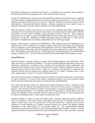FOREIGN TRADE BARRIERS
-20-
has bilateral arrangements with Brazil and Uruguay on automobiles and automotive parts intended to
liberalize trade and increase integration in this sector among the three countries.
Several U.S. industries have raised concerns about prohibitively high tariffs and other taxes in Argentina
on certain products, including distilled spirits, restaurant equipment, and motorcycles. In early 2012, the
Argentine government announced a tax increase on “high-end” imported cars and motorcycles with the
stated purpose of protecting the domestic industry. Argentine consumers are now required to pay an
additional 10 percent tax on such vehicles imported from outside MERCOSUR.
While the majority of tariffs are levied on an ad valorem basis, Argentina also charges compound rates
consisting of ad valorem duties plus specific levies known as “minimum specific import duties” (DIEMs)
on products in several sectors, including textiles and apparel, footwear, and toys. These compound
import duties do not apply to goods from MERCOSUR countries and cannot exceed an ad valorem
equivalent of 35 percent. Although the DIEMs purportedly expired on December 31, 2010, and the
government of Argentina has not formally extended them, they are still being charged.
During its 39th meeting in August 2010, MERCOSUR’s CMC advanced toward the establishment of a
Customs Union with its approval of a Common Customs Code (CCC) and decision 5610 (December
2010) to implement a plan to eliminate the double application of the CET within MERCOSUR. The plan
was to take effect in three stages with the first phase to have been implemented no later than January 1,
2012. That deadline was not met, however. In November 2012, Argentina became the first MERCOSUR
member to ratify the CCC. The CCC still must be ratified by the other MERCOSUR member countries.
Nontariff Barriers
Argentina imposes a growing number of customs and licensing procedures and requirements, which
makes importing U.S. products more difficult. The measures include additional inspections, port-of-entry
restrictions, expanded use of reference prices, automatic and non-automatic license requirements, and
requirements that importers have invoices notarized by the nearest Argentine diplomatic mission when
imported goods are below reference prices. Many U.S. companies with operations in Argentina have
expressed concerns that the measures have delayed exports of U.S. goods to Argentina and, in some
cases, stopped exports of certain U.S. goods to Argentina altogether.
Since 2011, the government of Argentina increased its reliance on a growth strategy that is based heavily
on import substitution. To carry out this strategy, Argentina increased its use of non-automatic import
licenses (see more detailed discussion below) and imposed other nontariff barriers.
Since April 2010, pursuant to Note 232, Argentina has required importers to obtain a “certificate of free
circulation” from the National Food Institute (Instituto Nacional de Alimentos) prior to importing food
products. This requirement affects all exporters of food products to Argentina and appears to serve as an
import licensing requirement. U.S. companies report that this requirement is used to delay or deny the
issuance of certificates of free circulation, and the issuance of such certificates is often contingent upon
the importer undertaking a plan to export goods of an equivalent value.
Argentina prohibits the import of many used capital goods. Domestic legislation requires compliance
with strict conditions on the entry of those used capital goods that may be imported, which are also
subject to import taxes of up to 28 percent and a 0.5 percent statistical tax. Argentina has carved out
exceptions for some industries (e.g., graphics, printing, machine tools, textiles, and mining), enabling
importation of used capital goods at a zero percent import tax. The Argentina-Brazil Bilateral
Automobile Pact also bans the import of used self-propelled agricultural machinery unless it is rebuilt.
Argentina prohibits the importation and sale of used or retreaded tires (but in some cases allows remolded
 
