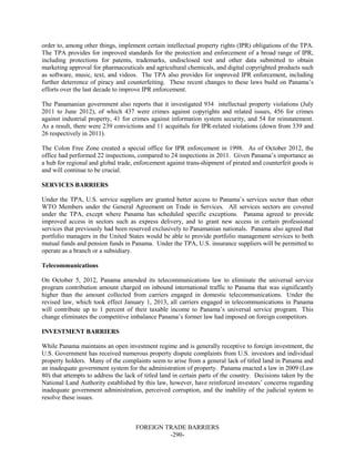 FOREIGN TRADE BARRIERS
-290-
order to, among other things, implement certain intellectual property rights (IPR) obligations of the TPA.
The TPA provides for improved standards for the protection and enforcement of a broad range of IPR,
including protections for patents, trademarks, undisclosed test and other data submitted to obtain
marketing approval for pharmaceuticals and agricultural chemicals, and digital copyrighted products such
as software, music, text, and videos. The TPA also provides for improved IPR enforcement, including
further deterrence of piracy and counterfeiting. These recent changes to these laws build on Panama’s
efforts over the last decade to improve IPR enforcement.
The Panamanian government also reports that it investigated 934 intellectual property violations (July
2011 to June 2012), of which 437 were crimes against copyrights and related issues, 456 for crimes
against industrial property, 41 for crimes against information system security, and 54 for reinstatement.
As a result, there were 239 convictions and 11 acquittals for IPR-related violations (down from 339 and
26 respectively in 2011).
The Colon Free Zone created a special office for IPR enforcement in 1998. As of October 2012, the
office had performed 22 inspections, compared to 24 inspections in 2011. Given Panama’s importance as
a hub for regional and global trade, enforcement against trans-shipment of pirated and counterfeit goods is
and will continue to be crucial.
SERVICES BARRIERS
Under the TPA, U.S. service suppliers are granted better access to Panama’s services sector than other
WTO Members under the General Agreement on Trade in Services. All services sectors are covered
under the TPA, except where Panama has scheduled specific exceptions. Panama agreed to provide
improved access in sectors such as express delivery, and to grant new access in certain professional
services that previously had been reserved exclusively to Panamanian nationals. Panama also agreed that
portfolio managers in the United States would be able to provide portfolio management services to both
mutual funds and pension funds in Panama. Under the TPA, U.S. insurance suppliers will be permitted to
operate as a branch or a subsidiary.
Telecommunications
On October 5, 2012, Panama amended its telecommunications law to eliminate the universal service
program contribution amount charged on inbound international traffic to Panama that was significantly
higher than the amount collected from carriers engaged in domestic telecommunications. Under the
revised law, which took effect January 1, 2013, all carriers engaged in telecommunications in Panama
will contribute up to 1 percent of their taxable income to Panama’s universal service program. This
change eliminates the competitive imbalance Panama’s former law had imposed on foreign competitors.
INVESTMENT BARRIERS
While Panama maintains an open investment regime and is generally receptive to foreign investment, the
U.S. Government has received numerous property dispute complaints from U.S. investors and individual
property holders. Many of the complaints seem to arise from a general lack of titled land in Panama and
an inadequate government system for the administration of property. Panama enacted a law in 2009 (Law
80) that attempts to address the lack of titled land in certain parts of the country. Decisions taken by the
National Land Authority established by this law, however, have reinforced investors’ concerns regarding
inadequate government administration, perceived corruption, and the inability of the judicial system to
resolve these issues.
 