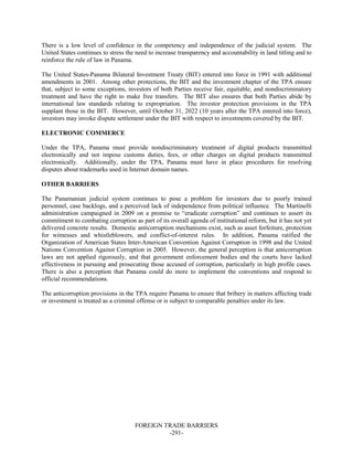 FOREIGN TRADE BARRIERS
-291-
There is a low level of confidence in the competency and independence of the judicial system. The
United States continues to stress the need to increase transparency and accountability in land titling and to
reinforce the rule of law in Panama.
The United States-Panama Bilateral Investment Treaty (BIT) entered into force in 1991 with additional
amendments in 2001. Among other protections, the BIT and the investment chapter of the TPA ensure
that, subject to some exceptions, investors of both Parties receive fair, equitable, and nondiscriminatory
treatment and have the right to make free transfers. The BIT also ensures that both Parties abide by
international law standards relating to expropriation. The investor protection provisions in the TPA
supplant those in the BIT. However, until October 31, 2022 (10 years after the TPA entered into force),
investors may invoke dispute settlement under the BIT with respect to investments covered by the BIT.
ELECTRONIC COMMERCE
Under the TPA, Panama must provide nondiscriminatory treatment of digital products transmitted
electronically and not impose customs duties, fees, or other charges on digital products transmitted
electronically. Additionally, under the TPA, Panama must have in place procedures for resolving
disputes about trademarks used in Internet domain names.
OTHER BARRIERS
The Panamanian judicial system continues to pose a problem for investors due to poorly trained
personnel, case backlogs, and a perceived lack of independence from political influence. The Martinelli
administration campaigned in 2009 on a promise to “eradicate corruption” and continues to assert its
commitment to combating corruption as part of its overall agenda of institutional reform, but it has not yet
delivered concrete results. Domestic anticorruption mechanisms exist, such as asset forfeiture, protection
for witnesses and whistleblowers, and conflict-of-interest rules. In addition, Panama ratified the
Organization of American States Inter-American Convention Against Corruption in 1998 and the United
Nations Convention Against Corruption in 2005. However, the general perception is that anticorruption
laws are not applied rigorously, and that government enforcement bodies and the courts have lacked
effectiveness in pursuing and prosecuting those accused of corruption, particularly in high profile cases.
There is also a perception that Panama could do more to implement the conventions and respond to
official recommendations.
The anticorruption provisions in the TPA require Panama to ensure that bribery in matters affecting trade
or investment is treated as a criminal offense or is subject to comparable penalties under its law.
 