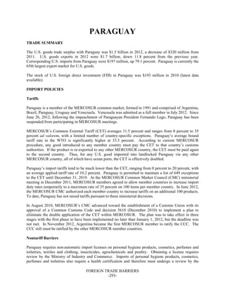 FOREIGN TRADE BARRIERS
-293-
PARAGUAY
TRADE SUMMARY
The U.S. goods trade surplus with Paraguay was $1.5 billion in 2012, a decrease of $320 million from
2011. U.S. goods exports in 2012 were $1.7 billion, down 11.8 percent from the previous year.
Corresponding U.S. imports from Paraguay were $197 million, up 79.1 percent. Paraguay is currently the
65th largest export market for U.S. goods.
The stock of U.S. foreign direct investment (FDI) in Paraguay was $193 million in 2010 (latest data
available).
IMPORT POLICIES
Tariffs
Paraguay is a member of the MERCOSUR common market, formed in 1991 and comprised of Argentina,
Brazil, Paraguay, Uruguay and Venezuela. Venezuela was admitted as a full member in July 2012. Since
June 26, 2012, following the impeachment of Paraguayan President Fernando Lugo, Paraguay has been
suspended from participating in MERCOSUR meetings.
MERCOSUR’s Common External Tariff (CET) averages 11.5 percent and ranges from 0 percent to 35
percent ad valorem, with a limited number of country-specific exceptions. Paraguay’s average bound
tariff rate in the WTO is significantly higher at 33.5 percent. According to current MERCOSUR
procedure, any good introduced to any member country must pay the CET to that country’s customs
authorities. If the product is re-exported to any other MERCOSUR country, the CET must be paid again
to the second country. Thus, for any U.S. good imported into landlocked Paraguay via any other
MERCOSUR country, all of which have ocean ports, the CET is effectively doubled.
Paraguay’s import tariffs tend to be much lower than the CET, ranging from 0 percent to 20 percent, with
an average applied tariff rate of 10.2 percent. Paraguay is permitted to maintain a list of 649 exceptions
to the CET until December 31, 2019. At the MERCOSUR Common Market Council (CMC) ministerial
meeting in December 2011, MERCOSUR members agreed to allow member countries to increase import
duty rates temporarily to a maximum rate of 35 percent on 100 items per member country. In June 2012,
the MERCOSUR CMC authorized each member country to increase tariffs on an additional 100 products.
To date, Paraguay has not raised tariffs pursuant to these ministerial decisions.
In August 2010, MERCOSUR’s CMC advanced toward the establishment of a Customs Union with its
approval of a Common Customs Code and decision 5610 (December 2010) to implement a plan to
eliminate the double application of the CET within MERCOSUR. The plan was to take effect in three
stages with the first phase to have been implemented no later than January 1, 2012, but the deadline was
not met. In November 2012, Argentina became the first MERCOSUR member to ratify the CCC. The
CCC still must be ratified by the other MERCOSUR member countries.
Nontariff Barriers
Paraguay requires non-automatic import licenses on personal hygiene products, cosmetics, perfumes and
toiletries, textiles and clothing, insecticides, agrochemicals and poultry. Obtaining a license requires
review by the Ministry of Industry and Commerce. Imports of personal hygiene products, cosmetics,
perfumes and toiletries also require a health certification and therefore must undergo a review by the
 