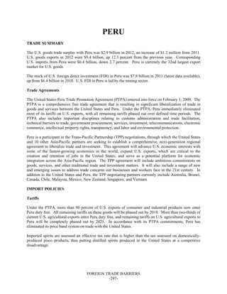 FOREIGN TRADE BARRIERS
-297-
PERU
TRADE SUMMARY
The U.S. goods trade surplus with Peru was $2.9 billion in 2012, an increase of $1.2 million from 2011.
U.S. goods exports in 2012 were $9.4 billion, up 12.3 percent from the previous year. Corresponding
U.S. imports from Peru were $6.4 billion, down 2.7 percent. Peru is currently the 32nd largest export
market for U.S. goods.
The stock of U.S. foreign direct investment (FDI) in Peru was $7.8 billion in 2011 (latest data available),
up from $6.4 billion in 2010. U.S. FDI in Peru is led by the mining sector.
Trade Agreements
The United States-Peru Trade Promotion Agreement (PTPA) entered into force on February 1, 2009. The
PTPA is a comprehensive free trade agreement that is resulting in significant liberalization of trade in
goods and services between the United States and Peru. Under the PTPA, Peru immediately eliminated
most of its tariffs on U.S. exports, with all remaining tariffs phased out over defined time periods. The
PTPA also includes important disciplines relating to customs administration and trade facilitation,
technical barriers to trade, government procurement, services, investment, telecommunications, electronic
commerce, intellectual property rights, transparency, and labor and environmental protection.
Peru is a participant in the Trans-Pacific Partnership (TPP) negotiations, through which the United States
and 10 other Asia-Pacific partners are seeking to establish a comprehensive, next-generation regional
agreement to liberalize trade and investment. This agreement will advance U.S. economic interests with
some of the fastest-growing economies in the world; expand U.S. exports, which are critical to the
creation and retention of jobs in the United States; and serve as a potential platform for economic
integration across the Asia-Pacific region. The TPP agreement will include ambitious commitments on
goods, services, and other traditional trade and investment matters. It will also include a range of new
and emerging issues to address trade concerns our businesses and workers face in the 21st century. In
addition to the United States and Peru, the TPP negotiating partners currently include Australia, Brunei,
Canada, Chile, Malaysia, Mexico, New Zealand, Singapore, and Vietnam.
IMPORT POLICIES
Tariffs
Under the PTPA, more than 80 percent of U.S. exports of consumer and industrial products now enter
Peru duty free. All remaining tariffs on these goods will be phased out by 2018. More than two-thirds of
current U.S. agricultural exports enter Peru duty free, and remaining tariffs on U.S. agricultural exports to
Peru will be completely phased out by 2025. In accordance with its PTPA commitments, Peru has
eliminated its price band system on trade with the United States.
Imported spirits are assessed an effective tax rate that is higher than the tax assessed on domestically-
produced pisco products, thus putting distilled spirits produced in the United States at a competitive
disadvantage.
 