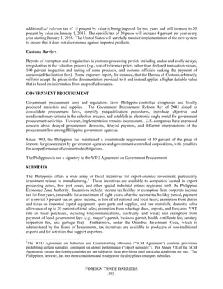 FOREIGN TRADE BARRIERS
-303-
additional ad valorem tax of 15 percent by value is being imposed for two years and will increase to 20
percent by value on January 1, 2015. The specific tax of 20 pesos will increase 4 percent per year every
year starting January 1, 2016. The United States will carefully monitor implementation of the new system
to ensure that it does not discriminate against imported products.
Customs Barriers
Reports of corruption and irregularities in customs processing persist, including undue and costly delays,
irregularities in the valuation process (e.g., use of reference prices rather than declared transaction values,
100 percent inspection and testing of some products, and customs officials seeking the payment of
unrecorded facilitation fees). Some exporters report, for instance, that the Bureau of Customs arbitrarily
will not accept the prices in the documentation provided to it and instead applies a higher dutiable value
that is based on information from unspecified sources.
GOVERNMENT PROCUREMENT
Government procurement laws and regulations favor Philippine-controlled companies and locally
produced materials and supplies. The Government Procurement Reform Act of 2003 aimed to
consolidate procurement laws, simplify prequalification procedures, introduce objective and
nondiscretionary criteria in the selection process, and establish an electronic single portal for government
procurement activities. However, implementation remains inconsistent. U.S. companies have expressed
concern about delayed procurement decisions, delayed payment, and different interpretations of the
procurement law among Philippine government agencies.
Since 1993, the Philippines has maintained a countertrade requirement of 50 percent of the price of
imports for procurement by government agencies and government-controlled corporations, with penalties
for nonperformance of countertrade obligations.
The Philippines is not a signatory to the WTO Agreement on Government Procurement.
SUBSIDIES
The Philippines offers a wide array of fiscal incentives for export-oriented investment, particularly
investment related to manufacturing.3
These incentives are available to companies located in export
processing zones, free port zones, and other special industrial estates registered with the Philippine
Economic Zone Authority. Incentives include: income tax holiday or exemption from corporate income
tax for four years, renewable for a maximum of eight years; after the income tax holiday period, payment
of a special 5 percent tax on gross income, in lieu of all national and local taxes; exemption from duties
and taxes on imported capital equipment, spare parts and supplies, and raw materials; domestic sales
allowance of up to 30 percent of total sales; exemption from wharfage dues, imposts, and fees; zero VAT
rate on local purchases, including telecommunications, electricity, and water; and exemption from
payment of local government fees (e.g., mayor’s permit, business permit, health certificate fee, sanitary
inspection fee, and garbage fee). Furthermore, under the Omnibus Investment Code, which is
administered by the Board of Investments, tax incentives are available to producers of non-traditional
exports and for activities that support exporters.
3
The WTO Agreement on Subsidies and Countervailing Measures (“SCM Agreement”) contains provisions
prohibiting certain subsidies contingent on export performance (“export subsidies”). Per Annex VII of the SCM
Agreement, certain developing countries are not subject to these provisions until particular conditions are met. The
Philippines, however, has met those conditions and is subject to the disciplines on export subsidies.
 