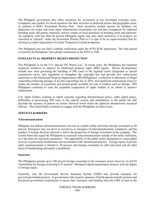 FOREIGN TRADE BARRIERS
-304-
The Philippine government also offers incentives for investment in less developed economic areas.
Companies may qualify for fiscal incentives for their activities in preferred sectors and geographic areas,
as outlined in BOI’s Investment Priority Plan. Such incentives include income tax holidays; tax
deductions for wages and some major infrastructure investments; tax and duty exemptions for imported
breeding stock and genetic materials; and tax credits on local purchases of breeding stock and materials.
An enterprise with less than 60 percent Philippine equity may also enjoy incentives if its projects are
classified as “pioneer” under the Investment Priority Plan or if it opts to be an export-oriented firm by
meeting an export requirement of at least 70 percent of actual production.
The Philippines has not filed a subsidy notification under the WTO SCM Agreement. The time period
covered by the Philippines’ last subsidy notification to the WTO is 1996.
INTELLECTUAL PROPERTY RIGHTS PROTECTION
The Philippines is on the U.S. Special 301 Watch List. In recent years, the Philippines has launched
numerous initiatives to improve its intellectual property rights (IPR) regime. Recent developments
include new rules governing the handling of IPR cases in the regional courts designated as special
commercial courts, new legislation to strengthen the copyright law and provide new enforcement
authorities to the Intellectual Property Organization (IPO Philippines), a reduction in detections of illegal
camcording following passage of an anti-camcording law in 2010, and significant enforcement action to
reduce the number of counterfeit and pirated goods available for sale in markets such as Quiapo. IPO
Philippines continues to seek the expanded cooperation of rights holders in its efforts to improve
enforcement.
U.S. rights holders continue to report concerns regarding Internet-based piracy, cable signal piracy,
difficulties in prosecuting IPR cases in the judicial system, and amendments to the patent law that
preclude the issuance of patents on certain chemical forms unless the applicant demonstrates increased
efficacy. The United States continues to engage with the Philippines on these issues.
SERVICES BARRIERS
Telecommunications
Philippine law defines telecommunications services as a public utility and limits foreign investment to 40
percent. Foreigners may not serve as executives or managers of telecommunications companies, and the
number of foreign directors allowed is tied to the proportion of foreign investment in the company. The
United States has urged the Philippines to reclassify telecommunications outside of the utility definition,
as it has done for electricity generation. The applicability of the public utility designation to value-added
services is particularly burdensome and inconsistent with international practice. Foreign equity in private
radio communications is limited to 20 percent, and foreign ownership of cable television and all other
forms of broadcasting and media is prohibited.
Insurance
The Philippines permits up to 100 percent foreign ownership in the insurance sector; however, its GATS
commitment for foreign ownership is 51 percent. Minimum capital requirements increase with the degree
of foreign equity.
Generally, only the Government Service Insurance System (GSIS) may provide insurance for
government-funded projects. A government order requires sponsors of build-operate-transfer projects and
privatized government corporations to secure their insurance and bonding from the GSIS at least to the
 