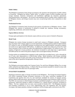 FOREIGN TRADE BARRIERS
-306-
Public Utilities
The Philippine Constitution limits foreign investment in the operation and management of public utilities
to 40 percent. Philippine law defines “public utility” to include a range of sectors including water and
sewage treatment, electricity transmission and distribution (although not electricity generation),
telecommunications, and transport. All executive and managing officers of public utility companies must
be Philippine citizens, and foreign investors may serve on governing bodies only in proportion to their
equity.
Professional Services
The Philippine Constitution limits licensing for the practice of professions to Philippine citizens. Under
Philippine law, practice of professions is defined to include law, medicine, nursing, accountancy,
engineering, architecture, and customs brokerage.
Express Delivery Services
Foreign equity participation in the domestic express delivery services sector is limited to 40 percent.
Retail Trade
Philippine law restricts foreign investment in small retail ventures to Philippine nationals. Foreigners
may own larger retail ventures subject to several requirements, including paid-up capital of approximately
$2.5 million or more, an $830,000 minimum investment per store (approximately), and parent company
net worth of over approximately $200 million. In addition, the retailer must either own at least five retail
stores elsewhere or have at least one outlet with capitalization of approximately $25 million or more. For
retailers of high-end or luxury products, the minimum investment in each retail store is approximately
$250,000 and the net worth of the parent company must exceed approximately $50 million.
Foreign retailers are prohibited from engaging in trade outside their accredited stores, such as through the
use of carts, sales representatives, or door-to-door selling. Retail enterprises with foreign ownership
exceeding 80 percent of equity must offer at least 30 percent of their shares to local investors within eight
years of the start of operations through public offering of stock.
Civil Aviation
The Philippine government applies the Common Carrier Tax and Gross Philippine Billing Tax on cargo
traffic carried by non-Filipino airlines. In March 2013 the government amended its internal revenue code
to exempt airlines from these taxes for passenger traffic.
INVESTMENT BARRIERS
Significant restrictions apply to foreign investment in the Philippines. The Foreign Investment Negative
List (FINL) enumerates foreign investment restrictions in two parts: restrictions mandated by the
Constitution and specific laws (List A), and restrictions mandated for reasons of national security,
defense, public health and morals, and protection of small-and medium-sized enterprises (SMEs) (List B).
The FINL sets out sectors in which foreign investment is prohibited outright (e.g., mass media, practice of
professions, small-scale mining) or subject to limitation (e.g., natural resource extraction, investment in
SMEs). The list is updated every two years, most recently in October 2012. The Philippine Securities
and Exchange Commission is set to issue implementing rules and regulations that will monitor,
investigate, and impose penalties relating to compliance with the foreign equity restrictions by the FINL.
 