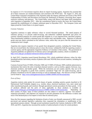 FOREIGN TRADE BARRIERS
-22-
In response to U.S. Government inquiries about its import licensing regime, Argentina has asserted that
all of these measures are nondiscriminatory and consistent with WTO rules. On August 21, 2012, the
United States requested consultations with Argentina under the dispute settlement provisions of the WTO
Understanding on Rules and Procedures Governing the Settlement of Disputes concerning these import
restrictive measures and practices. The United States, along with Mexico and Japan, held consultations
with Argentina in September 2012. After the consultations failed to resolve the issue, the United States
requested the establishment of a dispute settlement panel in December 2012. The European Union and
Japan joined the United States in its panel request.
Customs Valuation:
Argentina continues to apply reference values to several thousand products. The stated purpose of
reference pricing is to prevent under-invoicing, and authorities establish benchmark unit prices for
customs valuation purposes for certain goods that originate in, or are imported from, specified countries.
These benchmarks establish a minimum price for market entry and dutiable value. Importers of affected
goods must pay duties calculated on the reference value, unless they can prove that the transaction was
conducted at arm’s length.
Argentina also requires importers of any goods from designated countries, including the United States,
that are invoiced below the reference prices to have the invoice validated by both the exporting country’s
customs agency and the appropriate Argentine Embassy or Consulate in that country. The government of
Argentina publishes an updated list of reference prices and applicable countries, which is available at:
http://www.afip.gov.ar/aduana/valoracion/valores.criterios.pdf.
In April 2012, Argentina issued General Resolution 3301, which established reference values for other
household articles and toiletry articles of plastics (HS code 3924.90) from several countries, including the
United States.
Customs External Notes 87/2008 of October 2008 and 15/2009 of February 2009 establish administrative
mechanisms that restrict the entry of products deemed sensitive, such as textiles, apparel, footwear, toys,
electronic products, and leather goods. While the restrictions are not country specific, they are to be
applied more stringently to goods from countries considered “high risk” for under-invoicing, and to
products considered at risk for under-invoicing as well as trademark fraud. The full text of Note 87/2008
can be found at: http://www.infolegInternet/anexos/145000-149999/145766/normal.htm.
Ports of Entry:
Argentina restricts entry points for several classes of goods, including sensitive goods classified in 20
Harmonized Tariff Schedule chapters (e.g., textiles; shoes; electrical machinery; iron, steel, metal and
other manufactured goods; and watches), through specialized customs procedures for these goods. A list
of products affected and the ports of entry applicable to those products is available at:
http://www.infoleg.gov.ar/infolegInternet/anexos/130000-134999/131847/norma.htm. Depending on
their country of origin, many of these products are also subject to selective, rigorous “red channel”
inspection procedures, and importers are required to provide guarantees for the difference in duties and
taxes if the declared price of an import is lower than its reference price.
Since the first measure regarding the limitation of ports of entry was formally announced in 2005, several
provincial and national legislative authorities have requested the elimination or modification of the
specialized customs scheme. Through several resolutions issued by the Customs Authority in 2007, 2008,
2010, and 2011, Argentina has increased the number of authorized ports of entry for certain products.
 