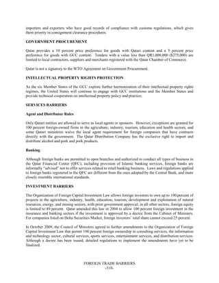 FOREIGN TRADE BARRIERS
-310-
importers and exporters who have good records of compliance with customs regulations, which gives
them priority in consignment clearance procedures.
GOVERNMENT PROCUREMENT
Qatar provides a 10 percent price preference for goods with Qatari content and a 5 percent price
preference for goods with GCC content. Tenders with a value less than QR1,000,000 ($275,000) are
limited to local contractors, suppliers and merchants registered with the Qatar Chamber of Commerce.
Qatar is not a signatory to the WTO Agreement on Government Procurement.
INTELLECTUAL PROPERTY RIGHTS PROTECTION
As the six Member States of the GCC explore further harmonization of their intellectual property rights
regimes, the United States will continue to engage with GCC institutions and the Member States and
provide technical cooperation on intellectual property policy and practice.
SERVICES BARRIERS
Agent and Distributor Rules
Only Qatari entities are allowed to serve as local agents or sponsors. However, exceptions are granted for
100 percent foreign-owned firms in the agriculture, industry, tourism, education and health sectors, and
some Qatari ministries waive the local agent requirement for foreign companies that have contracts
directly with the government. The Qatar Distribution Company has the exclusive right to import and
distribute alcohol and pork and pork products.
Banking
Although foreign banks are permitted to open branches and authorized to conduct all types of business in
the Qatar Financial Center (QFC), including provision of Islamic banking services, foreign banks are
informally “advised” not to offer services related to retail banking business. Laws and regulations applied
to foreign banks registered in the QFC are different from the ones adopted by the Central Bank, and more
closely resemble international standards.
INVESTMENT BARRIERS
The Organization of Foreign Capital Investment Law allows foreign investors to own up to 100 percent of
projects in the agriculture, industry, health, education, tourism, development and exploitation of natural
resources, energy, and mining sectors, with prior government approval; in all other sectors, foreign equity
is limited to 49 percent. Qatar amended this law in 2004 to allow 100 percent foreign investment in the
insurance and banking sectors if the investment is approved by a decree from the Cabinet of Ministers.
For companies listed on Doha Securities Market, foreign investors’ total share cannot exceed 25 percent.
In October 2009, the Council of Ministers agreed to further amendments to the Organization of Foreign
Capital Investment Law that permit 100 percent foreign ownership in consulting services, the information
and technology sector, cultural services, sports services, entertainment services, and distribution services.
Although a decree has been issued, detailed regulations to implement the amendments have yet to be
finalized.
 