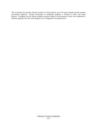 FOREIGN TRADE BARRIERS
-311-
The investment law permits foreign investors to lease land for up to 99 years, though renewal requires
government approval. Foreign ownership of residential property is limited to select real estate
projects. Foreigners can be issued residency permits without a local sponsor if they own residential or
business property, but only if the property is in a designated “investment area.”
 
