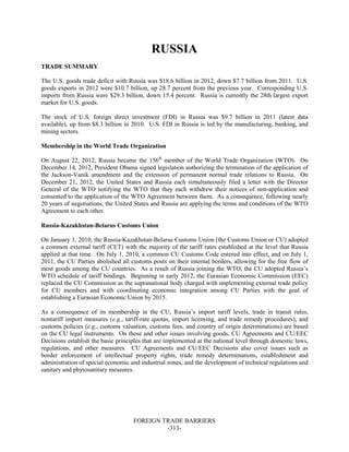 FOREIGN TRADE BARRIERS
-313-
RUSSIA
TRADE SUMMARY
The U.S. goods trade deficit with Russia was $18.6 billion in 2012, down $7.7 billion from 2011. U.S.
goods exports in 2012 were $10.7 billion, up 28.7 percent from the previous year. Corresponding U.S.
imports from Russia were $29.3 billion, down 15.4 percent. Russia is currently the 28th largest export
market for U.S. goods.
The stock of U.S. foreign direct investment (FDI) in Russia was $9.7 billion in 2011 (latest data
available), up from $8.3 billion in 2010. U.S. FDI in Russia is led by the manufacturing, banking, and
mining sectors.
Membership in the World Trade Organization
On August 22, 2012, Russia became the 156th
member of the World Trade Organization (WTO). On
December 14, 2012, President Obama signed legislation authorizing the termination of the application of
the Jackson-Vanik amendment and the extension of permanent normal trade relations to Russia. On
December 21, 2012, the United States and Russia each simultaneously filed a letter with the Director
General of the WTO notifying the WTO that they each withdrew their notices of non-application and
consented to the application of the WTO Agreement between them. As a consequence, following nearly
20 years of negotiations, the United States and Russia are applying the terms and conditions of the WTO
Agreement to each other.
Russia-Kazakhstan-Belarus Customs Union
On January 1, 2010, the Russia-Kazakhstan-Belarus Customs Union (the Customs Union or CU) adopted
a common external tariff (CET) with the majority of the tariff rates established at the level that Russia
applied at that time. On July 1, 2010, a common CU Customs Code entered into effect, and on July 1,
2011, the CU Parties abolished all customs posts on their internal borders, allowing for the free flow of
most goods among the CU countries. As a result of Russia joining the WTO, the CU adopted Russia’s
WTO schedule of tariff bindings. Beginning in early 2012, the Eurasian Economic Commission (EEC)
replaced the CU Commission as the supranational body charged with implementing external trade policy
for CU members and with coordinating economic integration among CU Parties with the goal of
establishing a Eurasian Economic Union by 2015.
As a consequence of its membership in the CU, Russia’s import tariff levels, trade in transit rules,
nontariff import measures (e.g., tariff-rate quotas, import licensing, and trade remedy procedures), and
customs policies (e.g., customs valuation, customs fees, and country of origin determinations) are based
on the CU legal instruments. On these and other issues involving goods, CU Agreements and CU/EEC
Decisions establish the basic principles that are implemented at the national level through domestic laws,
regulations, and other measures. CU Agreements and CU/EEC Decisions also cover issues such as
border enforcement of intellectual property rights, trade remedy determinations, establishment and
administration of special economic and industrial zones, and the development of technical regulations and
sanitary and phytosanitary measures.
 