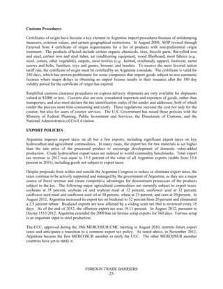FOREIGN TRADE BARRIERS
-23-
Customs Procedures
Certificates of origin have become a key element in Argentine import procedures because of antidumping
measures, criterion values, and certain geographical restrictions. In August 2009, AFIP revised through
External Note 4 certificate of origin requirements for a list of products with non-preferential origin
treatment. The products effected include certain organic chemicals, tires, bicycle parts, flat-rolled iron
and steel, certain iron and steel tubes, air conditioning equipment, wood fiberboard, most fabrics (e.g.,
wool, cotton, other vegetable), carpets, most textiles (e.g., knitted, crocheted), apparel, footwear, metal
screws and bolts, furniture, toys and games, brooms, and brushes. To receive the most favored nation
tariff rate, the certificate of origin must be certified by an Argentine consulate. The certificate is valid for
180 days, which has proven problematic for some companies that import goods subject to non-automatic
licenses where major delays in obtaining an import license results in their issuance after the 180 day
validity period for the certificate of origin has expired.
Simplified customs clearance procedures on express delivery shipments are only available for shipments
valued at $1000 or less. Couriers also are now considered importers and exporters of goods, rather than
transporters, and also must declare the tax identification codes of the sender and addressee, both of which
render the process more time-consuming and costly. These regulations increase the cost not only for the
courier, but also for users of courier services. The U.S. Government has raised these policies with the
Ministry of Federal Planning, Public Investment and Services, the Directorate of Customs, and the
National Administration of Civil Aviation.
EXPORT POLICIES
Argentina imposes export taxes on all but a few exports, including significant export taxes on key
hydrocarbon and agricultural commodities. In many cases, the export tax for raw materials is set higher
than the sale price of the processed product to encourage development of domestic value-added
production. Crude hydrocarbon export taxes are indexed to world commodity benchmarks. Total export
tax revenue in 2012 was equal to 15.5 percent of the value of all Argentine exports (stable from 15.6
percent in 2011), including goods not subject to export taxes.
Despite proposals from within and outside the Argentine Congress to reduce or eliminate export taxes, the
taxes continue to be actively supported and managed by the government of Argentina, as they are a major
source of fiscal revenue and create competitive advantages for downstream processors of the products
subject to the tax. The following major agricultural commodities are currently subject to export taxes:
soybeans at 35 percent, soybean oil and soybean meal at 32 percent, sunflower seed at 32 percent,
sunflower seed meal and sunflower seed oil at 30 percent, wheat at 23 percent, and corn at 20 percent. In
August 2012, Argentina increased its export tax on biodiesel to 32 percent from 20 percent and eliminated
a 2.5 percent rebate. Biodiesel exports are now affected by a sliding scale tax that is reviewed every 15
days. As of the end of 2012, the effective export tax was 19.11 percent. In August 2012, pursuant to
Decree 1513/2012, Argentina extended the 2009 ban on ferrous scrap exports for 360 days. Ferrous scrap
is an important input to steel production.
The CCC, approved during the 39th MERCOSUR CMC meeting in August 2010, restricts future export
taxes and anticipates a transition to a common export tax policy. As noted above, in November 2012,
Argentina became the first MERCOSUR member to ratify the CCC. The other MERCOSUR member
countries have yet to ratify it.
 