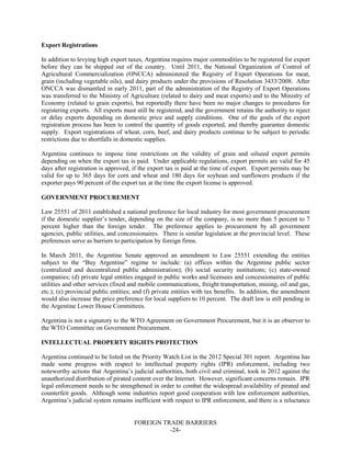 FOREIGN TRADE BARRIERS
-24-
Export Registrations
In addition to levying high export taxes, Argentina requires major commodities to be registered for export
before they can be shipped out of the country. Until 2011, the National Organization of Control of
Agricultural Commercialization (ONCCA) administered the Registry of Export Operations for meat,
grain (including vegetable oils), and dairy products under the provisions of Resolution 3433/2008. After
ONCCA was dismantled in early 2011, part of the administration of the Registry of Export Operations
was transferred to the Ministry of Agriculture (related to dairy and meat exports) and to the Ministry of
Economy (related to grain exports), but reportedly there have been no major changes to procedures for
registering exports. All exports must still be registered, and the government retains the authority to reject
or delay exports depending on domestic price and supply conditions. One of the goals of the export
registration process has been to control the quantity of goods exported, and thereby guarantee domestic
supply. Export registrations of wheat, corn, beef, and dairy products continue to be subject to periodic
restrictions due to shortfalls in domestic supplies.
Argentina continues to impose time restrictions on the validity of grain and oilseed export permits
depending on when the export tax is paid. Under applicable regulations, export permits are valid for 45
days after registration is approved, if the export tax is paid at the time of export. Export permits may be
valid for up to 365 days for corn and wheat and 180 days for soybean and sunflowers products if the
exporter pays 90 percent of the export tax at the time the export license is approved.
GOVERNMENT PROCUREMENT
Law 25551 of 2011 established a national preference for local industry for most government procurement
if the domestic supplier’s tender, depending on the size of the company, is no more than 5 percent to 7
percent higher than the foreign tender. The preference applies to procurement by all government
agencies, public utilities, and concessionaires. There is similar legislation at the provincial level. These
preferences serve as barriers to participation by foreign firms.
In March 2011, the Argentine Senate approved an amendment to Law 25551 extending the entities
subject to the “Buy Argentine” regime to include: (a) offices within the Argentine public sector
(centralized and decentralized public administration); (b) social security institutions; (c) state-owned
companies; (d) private legal entities engaged in public works and licensees and concessionaires of public
utilities and other services (fixed and mobile communications, freight transportation, mining, oil and gas,
etc.); (e) provincial public entities; and (f) private entities with tax benefits. In addition, the amendment
would also increase the price preference for local suppliers to 10 percent. The draft law is still pending in
the Argentine Lower House Committees.
Argentina is not a signatory to the WTO Agreement on Government Procurement, but it is an observer to
the WTO Committee on Government Procurement.
INTELLECTUAL PROPERTY RIGHTS PROTECTION
Argentina continued to be listed on the Priority Watch List in the 2012 Special 301 report. Argentina has
made some progress with respect to intellectual property rights (IPR) enforcement, including two
noteworthy actions that Argentina’s judicial authorities, both civil and criminal, took in 2012 against the
unauthorized distribution of pirated content over the Internet. However, significant concerns remain. IPR
legal enforcement needs to be strengthened in order to combat the widespread availability of pirated and
counterfeit goods. Although some industries report good cooperation with law enforcement authorities,
Argentina’s judicial system remains inefficient with respect to IPR enforcement, and there is a reluctance
 