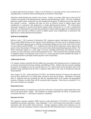 FOREIGN TRADE BARRIERS
-25-
to impose deterrent-level sentences. Piracy over the Internet is a growing concern, and overall levels of
copyright piracy, in both the online and hard goods environments, remain high.
Argentina’s patent backlog also remains a key concern. It takes, on average, eight years to nine years for
a patent to be granted in the pharmaceutical, chemical and biotechnology sectors. The lack of adequate
protection against unfair commercial use and unauthorized disclosure of undisclosed test and other data
also remains a concern. Argentina also does not have an effective system to address patent issues
expeditiously in connection with applications to market pharmaceutical products. The United States
encourages Argentina to provide for protection against unfair commercial use, as well as unauthorized
disclosure, of undisclosed test and other data generated to obtain marketing approval for pharmaceutical
products, and to provide an effective system to address patent issues expeditiously in connection with
applications to market pharmaceutical products.
SERVICES BARRIERS
Effective April 1, 2012, pursuant to Resolution 3307, Argentina requires individuals and companies to
file an online affidavit known as the Advance Sworn Statement on Services (or by its Spanish acronym
“DJAS”) and obtain approval prior to offering or purchasing offshore services if the value of the services
to be provided exceeds $100,000. U.S. companies note that the DJAS requirement creates delays and is
used to restrict the purchase of foreign services and to restrict dollar-denominated payments abroad. The
DJAS requirement applies to a wide range of services including professional and technical services,
royalties, as well as personal, cultural and recreational services. This requirement has reportedly resulted
in significant delays in purchasing services from U.S. service providers and has hindered the ability of
Argentine purchasers to promptly transfer payment to the United States.
Audiovisual Services
U.S. industry remains concerned with the added costs associated with exporting movies to Argentina due
to measures governing the showing, printing, and dubbing of films. Industry also has concerns regarding
the practice of charging ad valorem customs duties on U.S. exports based on the estimated value of the
potential royalty generated from the film in Argentina rather than on the value of the physical materials
being imported.
Since August 30, 2011, under Resolution 2114/2011, the National Institute of Cinema and Audiovisual
Arts has been authorized to tax foreign films screened in local movie theaters. Distributors of foreign
films in Argentina must pay screening fees that are calculated based on the number and geographical
locations of theaters at which films will be screened within Argentina. Films that are screened in 15 or
fewer movie theaters are exempted.
Financial Services
Foreign bank branches in Argentina may lend only on the basis of local paid-in capital rather than on the
basis of the parent bank’s capital. This limitation on lending undermines the choice of juridical form
exercised by the bank, i.e., the branch is treated as a subsidiary.
Insurance Services
The Argentine insurance regulator (SSN) issued an order (Resolution 35.615/2011) in February 2011
prohibiting cross-border reinsurance. Since September 1, 2011, local insurers have been able to contract
reinsurance only from locally based reinsurers. Foreign companies without local operations are not
allowed to enter into reinsurance contracts except when the SSN determines there is no local reinsurance
 
