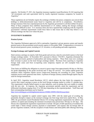 FOREIGN TRADE BARRIERS
-26-
capacity. On October 27, 2011, the Argentine insurance regulator issued Resolution 36.162 requiring that
“all investments and cash equivalents held by locally registered insurance companies be located in
Argentina.”
These regulations do not formally require the exchange of dollars into pesos; companies can convert their
holdings to dollar-denominated assets based in Argentina and still be in compliance. Nevertheless,
foreign insurance firms have reported pressure by the Argentine government to sell their dollars for pesos.
Many of these companies have liabilities denominated in U.S. dollars, making this foreign exchange
requirement difficult to meet. U.S. insurance firms also have reported that complying with the Argentine
government’s informal requirements would force them to take losses due to what they believe is an
official exchange rate that over-values the peso.
INVESTMENT BARRIERS
Pension System
The Argentine Parliament approved a bill to nationalize Argentina’s private pension system and transfer
pension assets to the government social security agency in November 2008. Compensation to investors in
the privatized pension system, including to U.S. investors, is still pending and under negotiation.
Foreign Exchange and Capital Controls
Hard currency earnings on exports, both from goods and services, must be converted to pesos in the local
foreign exchange market. In November 2011, pursuant to Decree 1722/2011, Argentina eliminated the
exceptions previously granted to hydrocarbon and mining exporters. These firms must now exchange
their revenues to pesos on the local foreign exchange market. Revenues from exporting to Argentine
foreign trade zones and from re-exporting some temporary imports are still exempted from this
requirement.
Time limits on fulfilling the obligation to convert to pesos range from approximately 60 days to 360 days
for goods (depending on the goods involved) and 15 days for services. For certain capital goods and
situations where Argentine exports receive longer-term financing not exceeding six years, Argentine
exporters receive more generous time limits. A portion of foreign currency earned through exports may be
used for foreign transactions.
In April 2012, Argentina issued Resolution 142/12, which reduces the time limits for companies to
convert their export earnings to pesos on the local foreign exchange market to within 15 calendar days.
This requirement virtually halted exports in some industries, such as mining, that were unable to comply
with the new rule. In response, the Argentine government partially eased the requirement and set
differential timeframes ranging from 15 to 360 days depending on the exported product. Tariff lines and
their corresponding timeframes can be found at:
http://www.infoleg.gov.ar/infolegInternet/anexos/195000-199999/196638/texact.htm).
Argentina has expanded its capital control regime since 2003, with the stated goal of avoiding the
potentially disruptive impact on the nominal exchange rate from large short-term capital flows. In May
2005, the government issued Presidential Decree 616 revising registration requirements for inflows and
outflows of capital and extending the minimum investment time period from 180 days to 365 days. The
Decree also expanded the registration requirement to include “all types of debt operations of residents that
could imply a future foreign currency payment to nonresidents” and requires that all foreign debt of
private Argentine residents, with the exception of trade finance and initial public debt offerings that bring
 