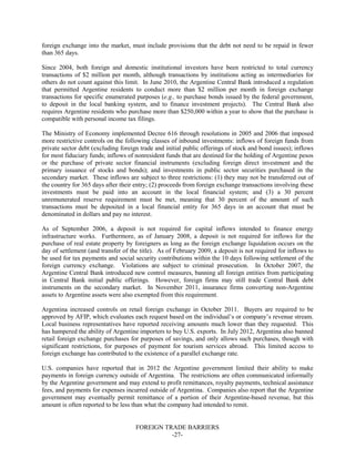 FOREIGN TRADE BARRIERS
-27-
foreign exchange into the market, must include provisions that the debt not need to be repaid in fewer
than 365 days.
Since 2004, both foreign and domestic institutional investors have been restricted to total currency
transactions of $2 million per month, although transactions by institutions acting as intermediaries for
others do not count against this limit. In June 2010, the Argentine Central Bank introduced a regulation
that permitted Argentine residents to conduct more than $2 million per month in foreign exchange
transactions for specific enumerated purposes (e.g., to purchase bonds issued by the federal government,
to deposit in the local banking system, and to finance investment projects). The Central Bank also
requires Argentine residents who purchase more than $250,000 within a year to show that the purchase is
compatible with personal income tax filings.
The Ministry of Economy implemented Decree 616 through resolutions in 2005 and 2006 that imposed
more restrictive controls on the following classes of inbound investments: inflows of foreign funds from
private sector debt (excluding foreign trade and initial public offerings of stock and bond issues); inflows
for most fiduciary funds; inflows of nonresident funds that are destined for the holding of Argentine pesos
or the purchase of private sector financial instruments (excluding foreign direct investment and the
primary issuance of stocks and bonds); and investments in public sector securities purchased in the
secondary market. These inflows are subject to three restrictions: (1) they may not be transferred out of
the country for 365 days after their entry; (2) proceeds from foreign exchange transactions involving these
investments must be paid into an account in the local financial system; and (3) a 30 percent
unremunerated reserve requirement must be met, meaning that 30 percent of the amount of such
transactions must be deposited in a local financial entity for 365 days in an account that must be
denominated in dollars and pay no interest.
As of September 2006, a deposit is not required for capital inflows intended to finance energy
infrastructure works. Furthermore, as of January 2008, a deposit is not required for inflows for the
purchase of real estate property by foreigners as long as the foreign exchange liquidation occurs on the
day of settlement (and transfer of the title). As of February 2009, a deposit is not required for inflows to
be used for tax payments and social security contributions within the 10 days following settlement of the
foreign currency exchange. Violations are subject to criminal prosecution. In October 2007, the
Argentine Central Bank introduced new control measures, banning all foreign entities from participating
in Central Bank initial public offerings. However, foreign firms may still trade Central Bank debt
instruments on the secondary market. In November 2011, insurance firms converting non-Argentine
assets to Argentine assets were also exempted from this requirement.
Argentina increased controls on retail foreign exchange in October 2011. Buyers are required to be
approved by AFIP, which evaluates each request based on the individual’s or company’s revenue stream.
Local business representatives have reported receiving amounts much lower than they requested. This
has hampered the ability of Argentine importers to buy U.S. exports. In July 2012, Argentina also banned
retail foreign exchange purchases for purposes of savings, and only allows such purchases, though with
significant restrictions, for purposes of payment for tourism services abroad. This limited access to
foreign exchange has contributed to the existence of a parallel exchange rate.
U.S. companies have reported that in 2012 the Argentine government limited their ability to make
payments in foreign currency outside of Argentina. The restrictions are often communicated informally
by the Argentine government and may extend to profit remittances, royalty payments, technical assistance
fees, and payments for expenses incurred outside of Argentina. Companies also report that the Argentine
government may eventually permit remittance of a portion of their Argentine-based revenue, but this
amount is often reported to be less than what the company had intended to remit.
 