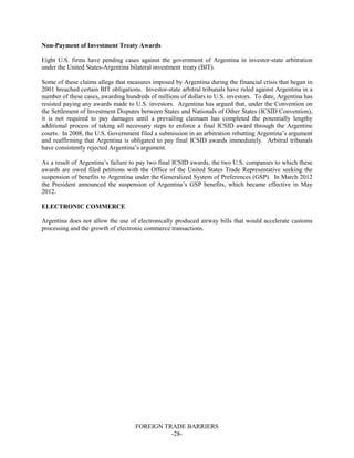 FOREIGN TRADE BARRIERS
-28-
Non-Payment of Investment Treaty Awards
Eight U.S. firms have pending cases against the government of Argentina in investor-state arbitration
under the United States-Argentina bilateral investment treaty (BIT).
Some of these claims allege that measures imposed by Argentina during the financial crisis that began in
2001 breached certain BIT obligations. Investor-state arbitral tribunals have ruled against Argentina in a
number of these cases, awarding hundreds of millions of dollars to U.S. investors. To date, Argentina has
resisted paying any awards made to U.S. investors. Argentina has argued that, under the Convention on
the Settlement of Investment Disputes between States and Nationals of Other States (ICSID Convention),
it is not required to pay damages until a prevailing claimant has completed the potentially lengthy
additional process of taking all necessary steps to enforce a final ICSID award through the Argentine
courts. In 2008, the U.S. Government filed a submission in an arbitration rebutting Argentina’s argument
and reaffirming that Argentina is obligated to pay final ICSID awards immediately. Arbitral tribunals
have consistently rejected Argentina’s argument.
As a result of Argentina’s failure to pay two final ICSID awards, the two U.S. companies to which these
awards are owed filed petitions with the Office of the United States Trade Representative seeking the
suspension of benefits to Argentina under the Generalized System of Preferences (GSP). In March 2012
the President announced the suspension of Argentina’s GSP benefits, which became effective in May
2012.
ELECTRONIC COMMERCE
Argentina does not allow the use of electronically produced airway bills that would accelerate customs
processing and the growth of electronic commerce transactions.
 