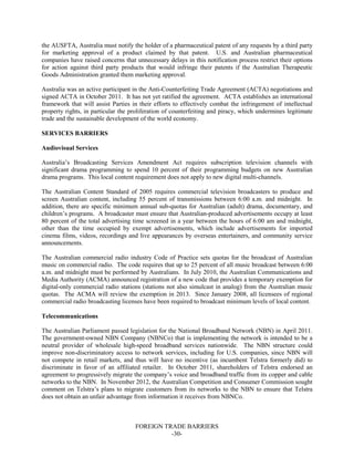 FOREIGN TRADE BARRIERS
-30-
the AUSFTA, Australia must notify the holder of a pharmaceutical patent of any requests by a third party
for marketing approval of a product claimed by that patent. U.S. and Australian pharmaceutical
companies have raised concerns that unnecessary delays in this notification process restrict their options
for action against third party products that would infringe their patents if the Australian Therapeutic
Goods Administration granted them marketing approval.
Australia was an active participant in the Anti-Counterfeiting Trade Agreement (ACTA) negotiations and
signed ACTA in October 2011. It has not yet ratified the agreement. ACTA establishes an international
framework that will assist Parties in their efforts to effectively combat the infringement of intellectual
property rights, in particular the proliferation of counterfeiting and piracy, which undermines legitimate
trade and the sustainable development of the world economy.
SERVICES BARRIERS
Audiovisual Services
Australia’s Broadcasting Services Amendment Act requires subscription television channels with
significant drama programming to spend 10 percent of their programming budgets on new Australian
drama programs. This local content requirement does not apply to new digital multi-channels.
The Australian Content Standard of 2005 requires commercial television broadcasters to produce and
screen Australian content, including 55 percent of transmissions between 6:00 a.m. and midnight. In
addition, there are specific minimum annual sub-quotas for Australian (adult) drama, documentary, and
children’s programs. A broadcaster must ensure that Australian-produced advertisements occupy at least
80 percent of the total advertising time screened in a year between the hours of 6:00 am and midnight,
other than the time occupied by exempt advertisements, which include advertisements for imported
cinema films, videos, recordings and live appearances by overseas entertainers, and community service
announcements.
The Australian commercial radio industry Code of Practice sets quotas for the broadcast of Australian
music on commercial radio. The code requires that up to 25 percent of all music broadcast between 6:00
a.m. and midnight must be performed by Australians. In July 2010, the Australian Communications and
Media Authority (ACMA) announced registration of a new code that provides a temporary exemption for
digital-only commercial radio stations (stations not also simulcast in analog) from the Australian music
quotas. The ACMA will review the exemption in 2013. Since January 2008, all licensees of regional
commercial radio broadcasting licenses have been required to broadcast minimum levels of local content.
Telecommunications
The Australian Parliament passed legislation for the National Broadband Network (NBN) in April 2011.
The government-owned NBN Company (NBNCo) that is implementing the network is intended to be a
neutral provider of wholesale high-speed broadband services nationwide. The NBN structure could
improve non-discriminatory access to network services, including for U.S. companies, since NBN will
not compete in retail markets, and thus will have no incentive (as incumbent Telstra formerly did) to
discriminate in favor of an affiliated retailer. In October 2011, shareholders of Telstra endorsed an
agreement to progressively migrate the company’s voice and broadband traffic from its copper and cable
networks to the NBN. In November 2012, the Australian Competition and Consumer Commission sought
comment on Telstra’s plans to migrate customers from its networks to the NBN to ensure that Telstra
does not obtain an unfair advantage from information it receives from NBNCo.
 