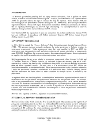 FOREIGN TRADE BARRIERS
-36-
Nontariff Measures
The Bolivian government generally does not apply specific restrictions, such as permits or import
licenses, to trade in industrial and commercial goods. However, since December 2008, Supreme Decree
28963 has gradually reduced the age of vehicles that may be imported. Since January 2011, the
maximum age of cars permitted for import is three years old. Additionally, Bolivia has prohibited the
importation of diesel vehicles with engine displacement smaller than 4,000 cubic centimeters, all vehicles
that use liquefied petroleum gas, and cars with right side steering. The import prohibition on cars with
right side steering has led to increased demand for U.S. vehicles.
Since October 2008, the importation of guns and ammunition for civilian use (Supreme Decree 29747)
has been prohibited. In accordance with Andean Community Decision 337, Bolivia banned all used
clothing imports in April 2007.
GOVERNMENT PROCUREMENT
In 2004, Bolivia enacted the “Compro Boliviano” (Buy Bolivian) program through Supreme Decree
27328. This program supports domestic production by giving preference to Bolivian products in
government procurement. Under procurement rules that were modified in 2007 and 2009, the
government must give priority to small and micro-producers and peasant associations in procurements
under $100,000. In addition, the government requires fewer guarantees and imposes fewer requirements
on suppliers that qualify as small or micro-producers or peasant associations.
Bolivian companies also are given priority in government procurement valued between $142,000 and
$5.7 million. Importers of foreign products can participate in these procurements only where locally
manufactured products and local service providers are unavailable or where the Bolivian government
does not select a domestic supplier. In such cases, or if a procurement exceeds $5.7 million, the
government can call for an international tender. There is a requirement that foreign companies submitting
a tender for government consultancy contracts do so in association with a Bolivian company, but the
Bolivian government has been known to make exceptions in strategic sectors, as defined by the
government.
As a general matter, the tendering process is nontransparent. Government requirements and the details of
the tender are not always defined, and procurement notices are not always made public. For example,
none of the government-owned strategic sector companies (including YPFB, ENDE, Mutun, Evaporitic
Resources, and the Hydrocarbon Industrialization Company) are required to publish their tenders through
the official procurement website (SICOES or Sistema de Información de Contrataciones Estatales).
Concerns have been raised that these companies are not required to follow the procedures established in
the national procurement law.
Bolivia is not a signatory to the WTO Agreement on Government Procurement.
INTELLECTUAL PROPERTY RIGHTS PROTECTION
Bolivia was listed on the Watch List in the 2012 Special 301 report. The report noted that high levels of
piracy and counterfeiting persist, and there is a continued need to improve criminal and civil intellectual
property rights (IPR) enforcement. The report also stated that Bolivia should provide for more efficient
prosecution of IPR violations, for better coordination among Bolivian enforcement authorities, and for
additional resources to be allocated to enforcement officials.
 