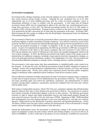 FOREIGN TRADE BARRIERS
-37-
INVESTMENT BARRIERS
Government policy changes stemming, in part, from the adoption of a new constitution in February 2009
have raised concerns among foreign investors. Although the new constitution has yet to be fully
implemented, one of its most troubling provisions calls for a limit on foreign companies’ access to
international arbitration in cases of conflicts with the government. It also states that all bilateral
investment treaties (BIT) must be renegotiated to adjust to this and other new constitutional provisions.
Citing these provisions, in June 2012, the Bolivian government became the first U.S. BIT partner to
terminate its BIT with the United States. Existing investors in Bolivia at the time of termination continue
to be protected by the BIT’s provisions for 10 years after the termination of the treaty. In October 2007,
Bolivia became the first country to withdraw from the World Bank’s International Centre for Settlement
of Investment Disputes (ICSID).
The government of Bolivia has reversed the privatization efforts of previous governments and has placed
increasing emphasis on public ownership of strategic enterprises. In an effort to control key sectors of the
economy, the Bolivian government has obtained (through legally required contract renegotiations) at least
51 percent government ownership in a number of companies in the oil, gas, and telecommunications
sectors. As part of re-nationalization negotiations, the Bolivian government in 2009 also re-acquired 47
percent to 50 percent of the shares in four electric companies that were privatized 12 years earlier; in
2010, the government took control of 100 percent of the shares and assumed management control of all
four of these companies. In 2012, the Bolivian government took further control of the energy sector by
nationalizing two additional companies, including a large national electricity transportation company, as
well as the principal electricity distribution company in the Department of La Paz. The government has
announced that additional companies in strategic sectors, including railways, could be nationalized.
The government is also using means other than nationalization to reestablish public sector control over
the economy. In the past few years, the Bolivian government created 20 public companies to operate in
“strategic” sectors such as food production, industrialization of natural resources, air travel, and internal
and external market sales. Private sector entities have expressed concern that these public companies
engage in subsidized, unfair competition and are leading to a state-driven economic system.
The new Bolivian constitution includes requirements for state involvement in natural resource companies.
It states that all natural resources will be administered by the government of Bolivia. The government
will grant ownership rights and control the exploitation, exploration, and industrialization of natural
resources through public companies, communities, and private companies that will enter joint ventures
with the public sector.
With respect to hydrocarbon resources, Article 359 of the new constitution stipulates that all hydrocarbon
deposits, whatever their state or form, belong to the government of Bolivia. No concessions or contracts
may transfer ownership of hydrocarbon deposits to private or other interests. The Bolivian government
exercises its right to explore and exploit hydrocarbon reserves and trade-related products through the
state-owned Yacimientos Petrolíferos Fiscales Bolivianos (YPFB). Beginning in 2006, YPFB benefitted
from nationalization laws that required operators to turn over all production to, and sign new contracts
that give, YPFB control over the distribution of gasoline, diesel fuel, and liquefied petroleum gas. Article
359 allows YPFB to enter into joint venture contracts for limited periods of time with domestic or foreign
entities wishing to exploit or trade hydrocarbons or their derivatives.
Outside the hydrocarbons sector, the government is considering a change to the mining code that may
require all companies to enter into joint ventures with the state mining company, Corporacion Minera de
Bolivia (COMIBOL). In 2012, in part due to the absence of a new mining law, instability has increased in
 