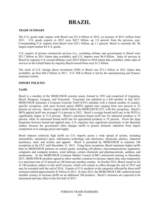 FOREIGN TRADE BARRIERS
-39-
BRAZIL
TRADE SUMMARY
The U.S. goods trade surplus with Brazil was $11.6 billion in 2012, an increase of $413 million from
2011. U.S. goods exports in 2012 were $43.7 billion, up 1.8 percent from the previous year.
Corresponding U.S. imports from Brazil were $32.1 billion, up 1.1 percent. Brazil is currently the 7th
largest export market for U.S. goods.
U.S. exports of private commercial services (i.e., excluding military and government) to Brazil were
$21.7 billion in 2011 (latest data available), and U.S. imports were $6.9 billion. Sales of services in
Brazil by majority U.S.-owned affiliates were $29.9 billion in 2010 (latest data available), while sales of
services in the United States by majority Brazil-owned firms were $1.3 billion.
The stock of U.S. foreign direct investment (FDI) in Brazil was $71.1 billion in 2011 (latest data
available), up from $64.2 billion in 2011. U.S. FDI in Brazil is led by the manufacturing and finance/
insurance sectors.
IMPORT POLICIES
Tariffs
Brazil is a member of the MERCOSUR customs union, formed in 1991 and comprised of Argentina,
Brazil, Paraguay, Uruguay, and Venezuela. Venezuela was admitted as a full member in July 2012.
MERCOSUR maintains a Common External Tariff (CET) schedule with a limited number of country-
specific exceptions, with most favored nation (MFN) applied rates ranging from zero percent to 35
percent ad valorem. Brazil’s import tariffs follow the MERCOSUR CET, with few exceptions. Brazil’s
MFN applied tariff rate averaged 11.6 percent in 2012. Brazil’s average bound tariff rate in the WTO is
significantly higher at 31.4 percent. Brazil’s maximum bound tariff rate for industrial products is 35
percent, while its maximum bound tariff rate for agricultural products is 55 percent. Given the large
disparities between bound and applied rates, U.S. exporters face significant uncertainty in the Brazilian
market, because the government often changes tariffs to protect domestic industries from import
competition or to manage prices and supply.
Brazil imposes relatively high tariffs on U.S. imports across a wide spread of sectors, including
automobiles, automotive parts, information technology and electronics, chemicals, plastics, industrial
machinery, steel, and textiles and apparel. Brazil is permitted by MERCOSUR to maintain 100
exceptions to the CET until December 31, 2015. Using these exceptions, Brazil maintains higher tariffs
than its MERCOSUR partners on certain goods, including cell phones, telecommunications equipment,
computers and computer printers, wind turbines, certain chemicals and pharmaceuticals, sardines, and
mushrooms. At the MERCOSUR Common Market Council (CMC) ministerial meeting in December
2011, MERCOSUR members agreed to allow member countries to increase import duty rates temporarily
to a maximum rate of 35 percent on 100 items per member country. In October 2012, Brazil issued its list
of 100 products subject to this tariff increase, which will remain in effect through the end of 2013 and
may be extended until the end of 2014. Exports of U.S. products in the categories affected by these tariff
increases totaled approximately $1 billion in 2011. In June 2012, the MERCOSUR CMC authorized each
member country to increase tariffs on an additional 100 products. Brazil’s increases are expected to be
announced and take effect in the first half of 2013.
 