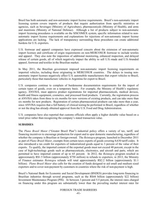 FOREIGN TRADE BARRIERS
-41-
Brazil has both automatic and non-automatic import license requirements. Brazil’s non-automatic import
licensing system covers imports of products that require authorization from specific ministries or
agencies, such as beverages (Ministry of Agriculture), pharmaceuticals (Ministry of Health), and arms
and munitions (Ministry of National Defense). Although a list of products subject to non-automatic
import licensing procedures is available on the SISCOMEX system, specific information related to non-
automatic import license requirements and explanations for rejections of non-automatic import license
applications are lacking. The lack of transparency surrounding these procedures can create additional
burdens for U.S. exporters.
U.S. footwear and apparel companies have expressed concern about the extension of non-automatic
import licenses and certificate of origin requirements on non-MERCOSUR footwear to include textiles
and apparel. They also note the imposition of additional monitoring, enhanced inspection, and delayed
release of certain goods, all of which negatively impact the ability to sell U.S.-made and U.S.-branded
apparel, footwear and textiles in the Brazilian market.
In May 2011, the Brazilian government imposed non-automatic import licensing requirements on
imported vehicles, including those originating in MERCOSUR countries. The delays in issuing non-
automatic import licenses negatively affect U.S. automobile manufacturers that export vehicles to Brazil,
particularly those that manufacture vehicles in Argentina for export to Brazil.
U.S. companies continue to complain of burdensome documentation requirements for the import of
certain types of goods, even on a temporary basis. For example, the Ministry of Health’s regulatory
agency, ANVISA, must approve product registrations for imported pharmaceuticals, medical devices,
health and fitness equipment, cosmetics, and processed food products. Currently, the registration process
at ANVISA takes from three to six months for new versions of existing products, and can take more than
six months for new products. Registration of certain pharmaceutical products can take more than a year,
since ANVISA requires that a full battery of clinical testing be performed in Brazil, regardless of whether
or not the drug has already obtained approval from the U.S. Food and Drug Administration.
U.S. companies have also reported that customs officials often apply a higher dutiable value based on a
retail price rather than recognizing the company’s stated transaction value.
SUBSIDIES
The Plano Brasil Maior (“Greater Brazil Plan”) industrial policy offers a variety of tax, tariff, and
financing incentives to encourage production for export and to spur domestic manufacturing, regardless of
whether the company is Brazilian or foreign-owned. The Reintegra program, launched in December 2011
as part of Plano Brasil Maior, exempts from certain taxes exports of goods covering 8,630 tariff codes. It
also introduced a tax credit for exporters of industrialized goods equal to 3 percent of the value of their
exports. To qualify, the imported content of the exported goods must not exceed 40 percent, except in the
case of high-technology goods such as pharmaceuticals, electronics, and aircraft and parts, which are
permitted to have imported content of up to 65 percent. In 2012, the Reintegra program resulted in
approximately R$1.5 billion (approximately $750 million) in refunds to exporters; in 2013, the Ministry
of Finance estimates Reintegra refunds will total approximately R$2.2 billion (approximately $1.1
billion). Plano Brasil Maior also calls for the creation of funds designed to aid small and medium sized
exporters and to cover non-payment by customers in countries where the risk of non-payment is high.
Brazil’s National Bank for Economic and Social Development (BNDES) provides long-term financing to
Brazilian industries through several programs, such as the R$44 billion (approximately $22 billion)
Investment Maintenance Program (PIS). At between 3 percent and 5.5 percent, the interest rates charged
on financing under this program are substantially lower than the prevailing market interest rates for
 