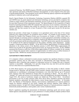 FOREIGN TRADE BARRIERS
-42-
commercial financing. One BNDES program, FINAME, provides preferential financing for the purchase,
sales operations and exports of Brazilian machinery and equipment, as well as imports of the same types
of goods produced abroad. These programs can be used for financing capacity expansions and equipment
purchases in industries such as steel and agriculture.
Brazil’s Special Regime for the Information Technology Exportation Platform (REPES) suspends PIS
and COFINS taxes on goods imported and information technology services provided by companies that
commit to export software and information technology services to the extent that those exports account
for more than 50 percent of their annual gross income. The Special Regime for the Acquisition of Capital
Goods by Exporting Enterprises (RECAP) suspends these same taxes on new machines, instruments, and
equipment imported by companies that commit for a period of at least two years to export goods and
services such that they account for at least 50 percent of their overall gross income for the previous
calendar year.
Brazil also provides a broad range of assistance to its agricultural sector in the form of low interest
financing, price support programs, tax exemptions and tax credits. An example of such assistance is the
Premium for Product Flow Program (Prêmio para Escoamento de Produto, or PEP), which offers a
payment through an auctioning system to purchasers of certain agricultural commodities including corn,
wheat, and rice, from a rural producer or cooperative, based on the difference between the minimum price
set by the government and the prevailing market price. Each PEP auction notice specifies the commodity
to be tendered and the approved destinations for that product, including export destinations. Another
example is financing provided by BNDES. Of the R$156 billion (approximately $78 billion) BNDES
allocations to the various sectors of the Brazilian economy in 2012, R$18 billion (approximately $9
billion) was set aside for the agriculture and livestock sectors, up 74 percent from 2011. In 2012, BNDES
announced the Prorenova credit line of R$4 billion (approximately $2 billion), available for the calendar
year to finance the renewal and/or expansion of approximately 2.5 million acres (1 million hectares) of
sugarcane fields. BNDES has already announced the extension of Prorenova for 2013.
GOVERNMENT PROCUREMENT
U.S. companies without a substantial in-country presence regularly face significant obstacles to winning
government contracts and are often more successful in subcontracting with larger Brazilian firms.
Regulations allow a Brazilian state enterprise to subcontract services to a foreign firm only if domestic
expertise is unavailable. Additionally, U.S. and other foreign firms may only bid to provide technical
services where there are no qualified Brazilian firms.
In 2010, Brazil passed a law giving procurement preference to firms that produce in Brazil, whether
foreign-owned or Brazilian, and that fulfill certain economic stimulus requirements such as generating
employment or contributing to technological development, even when their bids are up to 25 percent
more expensive than bids submitted by foreign firms not producing in Brazil. The law allows for
“strategic” ICT goods and services to be restricted to those with indigenously developed technology. In
August 2011, this system of preference margins was folded into Plano Brasil Maior. Government
procurement is just one of many measures under Plano Brasil Maior intended to promote and protect
domestic producers, particularly the labor-intensive sectors facing import competition. In November
2011, the Ministry of Development, Industry, and Commerce implemented an 8 percent preference
margin for domestic producers in the textile, clothing and footwear industries when bidding on
government contracts. In April 2012, Brazil implemented 5 percent to 25 percent preference margins for
domestically produced backhoes, motor graders, and a variety of pharmaceuticals.
Brazil’s regulations regarding the procurement of information technology goods and services require
federal agencies and parastatal entities to give preferences to locally produced computer products based
 