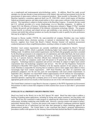 FOREIGN TRADE BARRIERS
-43-
on a complicated and nontransparent price/technology matrix. In addition, Brazil has made several
attempts over the past decade to enact preferences at the federal, state and local government levels for the
procurement of open-source software over commercial products. Most recently, in December 2011, two
Brazilian legislative committees approved draft Law PL 2269/1999, which would require all Brazilian
federal government agencies and state-owned entities to favor open-source software in their procurement
policies. This legislation is subject to further action in the Brazilian Congress. If enacted, this law would
put U.S. software providers at a severe disadvantage vis-à-vis Brazilian companies. In addition, in
August 2012, the Ministry of Science, Technology and Innovation released a “Bigger IT Plan” intended
to bolster the growth and development of the domestic information technology industry. The program
focuses heavily on software and related services and establishes a new process for the government to
evaluate and certify that software products are locally developed in order to qualify for price preferences
that may be as high as 25 percent.
Pursuant to Decree number 2745/98, the state-controlled oil company Petrobras may issue tenders
through invitation letters, electronic auctions, or national or international bids. From time to time,
however, suppliers have found that Brazil’s Federal Attorney General will question procurement
conducted pursuant to these simplified procedures, resulting in delays in tenders from Petrobras.
Petrobras’ local content requirements are currently established and regulated by Brazil’s National
Petroleum Agency (ANP), which is gradually introducing higher local content requirements with each
bidding round. In addition, local content requirements vary by block (the geographic area that is awarded
by the Brazilian government to oil companies for oil exploration), and within that block, the local content
requirements differ for equipment, workforce, and services. In the past, local content requirements were
as low as 5 percent; however, Brazilian officials have indicated that local content requirements for
Petrobras and other oil companies could reach 80 percent to 95 percent by 2020 in certain product
categories. Technology-intensive equipment and services will likely be subject to higher local content
requirements than low-technology equipment and services. The Oil and Gas Regulatory Framework
introduced in December 2010 requires Petrobras to be the majority operator of new projects, and as a
result, Petrobras is responsible for ensuring that its workforce and its entire supply chain adhere to these
increasingly high local content requirements. ANP fined Petrobras and other oil exploration and
production companies over the last few years for noncompliance with local content requirements; in
September 2011, Petrobras was fined R$29 million (approximately $16.85 million) for noncompliance.
In August 2012, ANP announced that it was reviewing 17 local content waiver requests from five
unnamed operators, requiring that a company prove in its waiver request that it is unable to acquire the
appropriate goods and services locally or that local prices are not in line with international standards.
The United States continues to urge Brazil to become a signatory to the WTO Agreement on Government
Procurement in order to ensure that companies in both countries have access to each other’s’ procurement
markets.
INTELLECTUAL PROPERTY RIGHTS PROTECTION
Brazil was listed on the Watch List in the 2012 Special 301 report. Brazil has taken steps to address a
backlog of pending patent applications, including by hiring more patent examiners, but long delays still
exist. Brazil has also continued to make progress in enhancing the effectiveness of intellectual property
enforcement, including conducting some notable raids. However, concerns remain with respect to piracy,
particularly Internet piracy. Concerns also persist with respect to Brazil’s inadequate protection against
unfair commercial use of undisclosed test and other data generated to obtain marketing approval for
pharmaceutical products. The United States is also concerned that Brazil’s proposed administrative
procedures conflict with opinions by the Attorney General that had clarified that Brazil’s health authority,
 