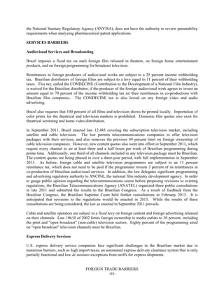 FOREIGN TRADE BARRIERS
-44-
the National Sanitary Regulatory Agency (ANVISA), does not have the authority to review patentability
requirements when analyzing pharmaceutical patent applications.
SERVICES BARRIERS
Audiovisual Services and Broadcasting
Brazil imposes a fixed tax on each foreign film released in theaters, on foreign home entertainment
products, and on foreign programming for broadcast television.
Remittances to foreign producers of audiovisual works are subject to a 25 percent income withholding
tax. Brazilian distributors of foreign films are subject to a levy equal to 11 percent of their withholding
taxes. This tax, called the CONDECINE (Contribution to the Development of a National Film Industry),
is waived for the Brazilian distributor, if the producer of the foreign audiovisual work agrees to invest an
amount equal to 70 percent of the income withholding tax on their remittances in co-productions with
Brazilian film companies. The CONDECINE tax is also levied on any foreign video and audio
advertising.
Brazil also requires that 100 percent of all films and television shows be printed locally. Importation of
color prints for the theatrical and television markets is prohibited. Domestic film quotas also exist for
theatrical screening and home video distribution.
In September 2011, Brazil enacted law 12.485 covering the subscription television market, including
satellite and cable television. The law permits telecommunications companies to offer television
packages with their services, and also removes the previous 49 percent limit on foreign ownership of
cable television companies. However, new content quotas also went into effect in September 2011, which
require every channel to air at least three and a half hours per week of Brazilian programming during
prime time. Additionally, one third of all channels included in any television package must be Brazilian.
The content quotas are being phased in over a three-year period, with full implementation in September
2013. As before, foreign cable and satellite television programmers are subject to an 11 percent
remittance tax, which does not need to be paid if the programmer invests 3 percent of its remittances in
co-production of Brazilian audiovisual services. In addition, the law delegates significant programming
and advertising regulatory authority to ANCINE, the national film industry development agency. In order
to gauge public opinion regarding the telecommunications sector before proposing revisions to existing
regulations, the Brazilian Telecommunications Agency (ANATEL) organized three public consultations
in late 2011 and submitted the results to the Brazilian Congress. As a result of feedback from the
Brazilian Congress, the Brazilian Supreme Court held further consultations in February 2013. It is
anticipated that revisions to the regulations would be enacted in 2013. While the results of these
consultations are being considered, the law as enacted in September 2011 prevails.
Cable and satellite operators are subject to a fixed levy on foreign content and foreign advertising released
on their channels. Law 10610 of 2002 limits foreign ownership in media outlets to 30 percent, including
the print and “open broadcast” (non-cable) television sectors. Eighty percent of the programming aired
on “open broadcast” television channels must be Brazilian.
Express Delivery Services
U.S. express delivery service companies face significant challenges in the Brazilian market due to
numerous barriers, such as high import taxes, an automated express delivery clearance system that is only
partially functional and low de minimis exceptions from tariffs for express shipments.
 