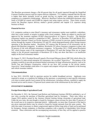 FOREIGN TRADE BARRIERS
-45-
The Brazilian government charges a flat 60 percent duty for all goods imported through the Simplified
Customs Clearance process used for express delivery shipments. U.S. industry contends that this flat rate
is higher than duties normally levied on goods arriving via regular mail, putting express delivery
companies at a competitive disadvantage. Moreover, Brazilian Customs has established maximum value
limits of $5,000 for exports and $3,000 for imports sent using express services. These limits severely
restrict the Brazilian express delivery market’s growth potential and impede U.S. exporters doing
business in Brazil.
Financial Services
U.S. companies seeking to enter Brazil’s insurance and reinsurance market must establish a subsidiary,
enter into a joint venture, or acquire or partner with a local company. Banks are subject to case-by-case
approval by the insurance regulator SUSEP (Superintendência de Seguros Privados). The Brazilian
reinsurance market was opened to competition in 2007. However, in December 2010 and March 2011,
the Brazilian National Council on Private Insurance (CNSP) reversed its previous market liberalization
actions through the issuance of Resolutions 225 and 232, which disproportionately affect foreign insurers
operating in the Brazilian market. Resolution 225 requires that 40 percent of all reinsurance risk be
placed with Brazilian companies. In addition, Resolution 232 allows insurance companies to place only
20 percent of risk with affiliated reinsurance companies. In December 2011, CNSP passed Resolution
241, which loosens some of the requirements of Resolution 225 such that foreign firms are no longer
subject to the 40 percent requirement of Resolution 225 if they can show that there is an insufficient
supply on the local reinsurance market.
On August 31, 2012, President Rousseff signed a Provisional Measure decree (MP 564) which allows for
the creation of a state-owned enterprise for reinsurance, the so-called “Segurobras.” The purpose of the
company would be to provide government-backed reinsurance for large infrastructure projects, such as for
World Cup and Olympics construction, which do not have full coverage in the private market.
Segurobras’ broad mandate could allow it to acquire and compete with private companies in the housing
and vehicle insurance markets.
Telecommunications
In June 2012, ANATEL held its spectrum auction for mobile broadband services. Applicants were
required to accept, as a condition for bidding on the spectrum, a commitment to meet specific milestones
over time to ensure specific local content for the infrastructure, including software, installed to supply the
licensed service and to ensure a 70 percent local content ratio in the infrastructure by the tenth year.
INVESTMENT BARRIERS
Foreign Ownership of Agricultural Land
On December 9, 2011, the National Land Reform and Settlement Institute (INCRA) published a set of
new rules covering the purchase of Brazilian agricultural land by foreigners. These rules follow an
August 2010 opinion issued by the Attorney General limiting foreign ownership of agricultural land.
Under the new rules, the area bought or leased by foreigners cannot account for more than 25 percent of
the overall area in its respective municipal district. Additionally, no more than 10 percent of the land in
any given municipal district may be owned or leased by foreign nationals from the same country. The
rules also make it necessary to obtain congressional approval before large plots of land can be purchased
by foreigners, foreign companies, or Brazilian companies with a majority of shareholders from foreign
countries. These restrictions and the accompanying uncertainty of how they will be applied in practice
 