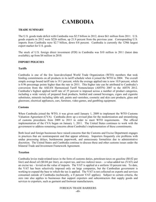FOREIGN TRADE BARRIERS
-49-
CAMBODIA
TRADE SUMMARY
The U.S. goods trade deficit with Cambodia was $2.5 billion in 2012, down $61 million from 2011. U.S.
goods exports in 2012 were $226 million, up 21.9 percent from the previous year. Corresponding U.S.
imports from Cambodia were $2.7 billion, down 0.8 percent. Cambodia is currently the 129th largest
export market for U.S. goods.
The stock of U.S. foreign direct investment (FDI) in Cambodia was $10 million in 2011 (latest data
available), up from $4 million in 2010.
IMPORT POLICIES
Tariffs
Cambodia is one of the few least-developed World Trade Organization (WTO) members that took
binding commitments on all products in its tariff schedule when it joined the WTO in 2004. The overall
simple average bound tariff rate is 19.1 percent, while the average applied rate is now 10.9 percent, which
is 0.96 percentage points higher than the rate in 2011. This higher rate can be attributed to Cambodia’s
conversion from the ASEAN Harmonized Tariff Nomenclature (AHTN) 2007 to the AHTN 2012.
Cambodia’s highest applied tariff rate of 35 percent is imposed across a number of product categories,
including a wide variety of prepared food products, bottled and canned beverages, cigars and cigarette
substitutes, minerals including table salt, paints and varnishes, cosmetic and skin care products, glass and
glassware, electrical appliances, cars, furniture, video games, and gambling equipment.
Customs
When Cambodia joined the WTO, it was given until January 1, 2009 to implement the WTO Customs
Valuation Agreement (CVA). Cambodia drew up a revised plan for the modernization and streamlining
of customs procedures from 2009 to 2013 in order to meet WTO requirements. The official
implementation of the CVA began on January 1, 2011. The United States continues to work with the
government to address remaining concerns about Cambodia’s implementation of these commitments.
Both local and foreign businesses have raised concerns that the Customs and Excise Department engages
in practices that are nontransparent and that appear arbitrary. Importers frequently cite problems with
undue processing delays, burdensome paperwork, and unnecessary formalities due to administrative
discretion. The United States and Cambodia continue to discuss these and other customs issues under the
bilateral Trade and Investment Framework Agreement.
Taxation
Cambodia levies trade-related taxes in the form of customs duties, petroleum taxes on gasoline ($0.02 per
liter) and diesel oil ($0.04 per liter), an export tax, and two indirect taxes – a value-added tax (VAT) and
an excise tax – levied on the value of imports. The VAT is applied at a uniform 10 percent rate. To date,
the VAT has been selectively imposed only on large companies, but the Cambodian government is
working to expand the base to which the tax is applied. The VAT is not collected on exports and services
consumed outside of Cambodia (technically, a 0 percent VAT applies). Subject to certain criteria, the
zero rate also applies to businesses that support exporters and subcontractors that supply goods and
services to exporters, such as garment and footwear manufacturers.
 