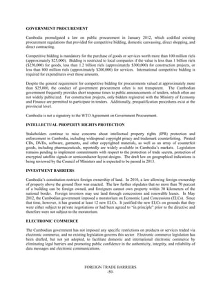 FOREIGN TRADE BARRIERS
-50-
GOVERNMENT PROCUREMENT
Cambodia promulgated a law on public procurement in January 2012, which codified existing
procurement regulations that provided for competitive bidding, domestic canvassing, direct shopping, and
direct contracting.
Competitive bidding is mandatory for the purchase of goods or services worth more than 100 million riels
(approximately $25,000). Bidding is restricted to local companies if the value is less than 1 billion riels
($250,000) for goods, less than 1.2 billion riels (approximately $300,000) for construction projects, or
less than 800 million riels (approximately $200,000) for services. International competitive bidding is
required for expenditures over those amounts.
Despite the general requirement for competitive bidding for procurements valued at approximately more
than $25,000, the conduct of government procurement often is not transparent. The Cambodian
government frequently provides short response times to public announcements of tenders, which often are
not widely publicized. For construction projects, only bidders registered with the Ministry of Economy
and Finance are permitted to participate in tenders. Additionally, prequalification procedures exist at the
provincial level.
Cambodia is not a signatory to the WTO Agreement on Government Procurement.
INTELLECTUAL PROPERTY RIGHTS PROTECTION
Stakeholders continue to raise concerns about intellectual property rights (IPR) protection and
enforcement in Cambodia, including widespread copyright piracy and trademark counterfeiting. Pirated
CDs, DVDs, software, garments, and other copyrighted materials, as well as an array of counterfeit
goods, including pharmaceuticals, reportedly are widely available in Cambodia’s markets. Legislation
remains pending to implement commitments with respect to the protection of trade secrets, protection of
encrypted satellite signals or semiconductor layout designs. The draft law on geographical indications is
being reviewed by the Council of Ministers and is expected to be passed in 2013.
INVESTMENT BARRIERS
Cambodia’s constitution restricts foreign ownership of land. In 2010, a law allowing foreign ownership
of property above the ground floor was enacted. The law further stipulates that no more than 70 percent
of a building can be foreign owned, and foreigners cannot own property within 30 kilometers of the
national border. Foreign investors may use land through concessions and renewable leases. In May
2012, the Cambodian government imposed a moratorium on Economic Land Concessions (ELCs). Since
that time, however, it has granted at least 12 new ELCs. It justified the new ELCs on grounds that they
were either subject to private negotiations or had been agreed to “in principle” prior to the directive and
therefore were not subject to the moratorium.
ELECTRONIC COMMERCE
The Cambodian government has not imposed any specific restrictions on products or services traded via
electronic commerce, and no existing legislation governs this sector. Electronic commerce legislation has
been drafted, but not yet adopted, to facilitate domestic and international electronic commerce by
eliminating legal barriers and promoting public confidence in the authenticity, integrity, and reliability of
data messages and electronic communications.
 