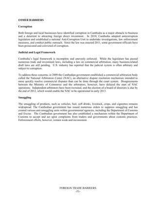 FOREIGN TRADE BARRIERS
-51-
OTHER BARRIERS
Corruption
Both foreign and local businesses have identified corruption in Cambodia as a major obstacle to business
and a deterrent to attracting foreign direct investment. In 2010, Cambodia adopted anticorruption
legislation and established a national Anti-Corruption Unit to undertake investigations, law enforcement
measures, and conduct public outreach. Since the law was enacted 2011, some government officials have
been prosecuted and convicted of corruption.
Judicial and Legal Framework
Cambodia’s legal framework is incomplete and unevenly enforced. While the legislature has passed
numerous trade and investment laws, including a law on commercial arbitration, many business-related
draft laws are still pending. U.S. industry has reported that the judicial system is often arbitrary and
subject to corruption.
To address these concerns, in 2009 the Cambodian government established a commercial arbitration body
called the National Arbitration Center (NAC), an alternative dispute resolution mechanism intended to
more quickly resolve commercial disputes than can be done through the court system. Disagreements
between the Ministry of Commerce and the arbitrators, however, have delayed the start of NAC
operations. Independent arbitrators have been recruited, and the election of a board of directors is due by
the end of 2012, which would enable the NAC to be operational in early 2013.
Smuggling
The smuggling of products, such as vehicles, fuel, soft drinks, livestock, crops, and cigarettes remains
widespread. The Cambodian government has issued numerous orders to suppress smuggling and has
created various anti-smuggling units within governmental agencies, including the Department of Customs
and Excise. The Cambodian government has also established a mechanism within the Department of
Customs to accept and act upon complaints from traders and governments about customs practices.
Enforcement efforts, however, remain weak and inconsistent.
 