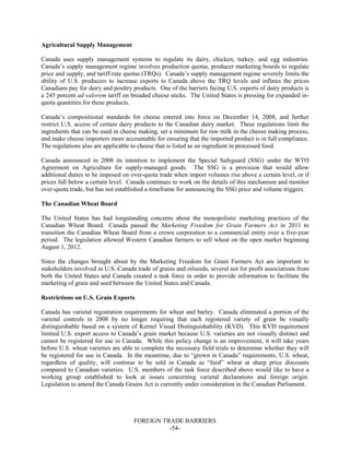 FOREIGN TRADE BARRIERS
-54-
Agricultural Supply Management
Canada uses supply management systems to regulate its dairy, chicken, turkey, and egg industries.
Canada’s supply management regime involves production quotas, producer marketing boards to regulate
price and supply, and tariff-rate quotas (TRQs). Canada’s supply management regime severely limits the
ability of U.S. producers to increase exports to Canada above the TRQ levels and inflates the prices
Canadians pay for dairy and poultry products. One of the barriers facing U.S. exports of dairy products is
a 245 percent ad valorem tariff on breaded cheese sticks. The United States is pressing for expanded in-
quota quantities for these products.
Canada’s compositional standards for cheese entered into force on December 14, 2008, and further
restrict U.S. access of certain dairy products to the Canadian dairy market. These regulations limit the
ingredients that can be used in cheese making, set a minimum for raw milk in the cheese making process,
and make cheese importers more accountable for ensuring that the imported product is in full compliance.
The regulations also are applicable to cheese that is listed as an ingredient in processed food.
Canada announced in 2008 its intention to implement the Special Safeguard (SSG) under the WTO
Agreement on Agriculture for supply-managed goods. The SSG is a provision that would allow
additional duties to be imposed on over-quota trade when import volumes rise above a certain level, or if
prices fall below a certain level. Canada continues to work on the details of this mechanism and monitor
over-quota trade, but has not established a timeframe for announcing the SSG price and volume triggers.
The Canadian Wheat Board
The United States has had longstanding concerns about the monopolistic marketing practices of the
Canadian Wheat Board. Canada passed the Marketing Freedom for Grain Farmers Act in 2011 to
transition the Canadian Wheat Board from a crown corporation to a commercial entity over a five-year
period. The legislation allowed Western Canadian farmers to sell wheat on the open market beginning
August 1, 2012.
Since the changes brought about by the Marketing Freedom for Grain Farmers Act are important to
stakeholders involved in U.S.-Canada trade of grains and oilseeds, several not for profit associations from
both the United States and Canada created a task force in order to provide information to facilitate the
marketing of grain and seed between the United States and Canada.
Restrictions on U.S. Grain Exports
Canada has varietal registration requirements for wheat and barley. Canada eliminated a portion of the
varietal controls in 2008 by no longer requiring that each registered variety of grain be visually
distinguishable based on a system of Kernel Visual Distinguishability (KVD). This KVD requirement
limited U.S. export access to Canada’s grain market because U.S. varieties are not visually distinct and
cannot be registered for use in Canada. While this policy change is an improvement, it will take years
before U.S. wheat varieties are able to complete the necessary field trials to determine whether they will
be registered for use in Canada. In the meantime, due to “grown in Canada” requirements, U.S. wheat,
regardless of quality, will continue to be sold in Canada as “feed” wheat at sharp price discounts
compared to Canadian varieties. U.S. members of the task force described above would like to have a
working group established to look at issues concerning varietal declarations and foreign origin.
Legislation to amend the Canada Grains Act is currently under consideration in the Canadian Parliament.
 