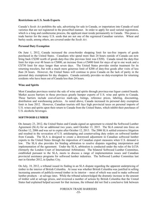 FOREIGN TRADE BARRIERS
-55-
Restrictions on U.S. Seeds Exports
Canada’s Seeds Act prohibits the sale, advertising for sale in Canada, or importation into Canada of seed
varieties that are not registered in the prescribed manner. In order to apply for seed varietal registration,
which is a long and cumbersome process, the applicant must reside permanently in Canada. This poses a
trade barrier for the many U.S. seeds that are not one of the registered Canadian varieties. Wheat and
barley seeds, among others, are covered under the Seeds Act.
Personal Duty Exemption
On June 1, 2012, Canada increased the cross-border shopping limit for tax-free imports of goods
purchased in the United States. Canadians who spend more than 24 hours outside of Canada can now
bring back C$200 worth of goods duty-free (the previous limit was C$50). Canada raised the duty-free
limit for trips over 48 hours to C$800, an increase from a C$400 limit for stays of up to one week and a
C$750 limit for stays longer than seven days. The United States provides similar treatment for its
returning travelers, but with a much more generous limit of $200 of duty-free goods after visits of less
than 24 hours. However, the United States will continue to press Canada on the lack of parity in the
personal duty exemptions for day shoppers. Canada currently provides no duty-exemption for returning
residents who have been out of Canada less than 24 hours.
Wine and Spirits
Most Canadian provinces restrict the sale of wine and spirits through province-run liquor control boards.
Market access barriers in those provinces greatly hamper exports of U.S. wine and spirits to Canada.
These barriers include cost-of-service mark-ups, listings, reference prices, labeling, discounting,
distribution and warehousing policies. As noted above, Canada increased its personal duty exemption
limit in June 2012. However, Canadian tourists still face high provincial taxes on personal imports of
U.S. wines and spirits upon their return to Canada from the United States, which inhibit their purchases of
U.S. alcoholic beverages.
SOFTWOOD LUMBER
On January 23, 2012, the United States and Canada signed an agreement to extend the Softwood Lumber
Agreement (SLA) for an additional two years, until October 13, 2015. The SLA entered into force on
October 12, 2006 and was set to expire after October 12, 2013. The 2006 SLA settled extensive litigation
and resulted in the revocation of U.S. antidumping and countervailing duty orders on softwood lumber
from Canada. The SLA is designed to create a downward adjustment in Canadian softwood lumber
exports to the United States through the imposition of Canadian export measures when U.S. demand is
low. The SLA also provides for binding arbitration to resolve disputes regarding interpretation and
implementation of the agreement. Under the SLA, arbitration is conducted under the rules of the LCIA
(formerly the London Court of International Arbitration). The bilateral Softwood Lumber Committee,
established pursuant to the SLA, meets to discuss a range of implementation issues and Canadian
provincial assistance programs for softwood lumber industries. The Softwood Lumber Committee last
met in October 2012, in Quebec City.
On July, 18, 2012, a tribunal issued its finding in an SLA dispute regarding the apparent underpricing of
timber in the interior of British Columbia. At issue was whether British Columbia was justified in selling
increasing amounts of publicly-owned timber in its interior – most of which was used to make softwood
lumber products – at salvage rates. While the tribunal acknowledged the dramatic increase in the amount
of timber sold at salvage prices, and reviewed a number of actions by British Columbia that the United
States had explained helped account for that increase, the tribunal did not find a conclusive link between
 