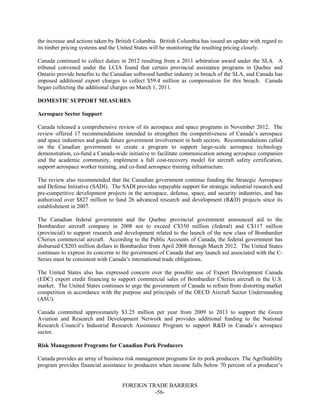 FOREIGN TRADE BARRIERS
-56-
the increase and actions taken by British Columbia. British Columbia has issued an update with regard to
its timber pricing systems and the United States will be monitoring the resulting pricing closely.
Canada continued to collect duties in 2012 resulting from a 2011 arbitration award under the SLA. A
tribunal convened under the LCIA found that certain provincial assistance programs in Quebec and
Ontario provide benefits to the Canadian softwood lumber industry in breach of the SLA, and Canada has
imposed additional export charges to collect $59.4 million as compensation for this breach. Canada
began collecting the additional charges on March 1, 2011.
DOMESTIC SUPPORT MEASURES
Aerospace Sector Support
Canada released a comprehensive review of its aerospace and space programs in November 2012. The
review offered 17 recommendations intended to strengthen the competitiveness of Canada’s aerospace
and space industries and guide future government involvement in both sectors. Recommendations called
on the Canadian government to create a program to support large-scale aerospace technology
demonstration, co-fund a Canada-wide initiative to facilitate communication among aerospace companies
and the academic community, implement a full cost-recovery model for aircraft safety certification,
support aerospace worker training, and co-fund aerospace training infrastructure.
The review also recommended that the Canadian government continue funding the Strategic Aerospace
and Defense Initiative (SADI). The SADI provides repayable support for strategic industrial research and
pre-competitive development projects in the aerospace, defense, space, and security industries, and has
authorized over $827 million to fund 26 advanced research and development (R&D) projects since its
establishment in 2007.
The Canadian federal government and the Quebec provincial government announced aid to the
Bombardier aircraft company in 2008 not to exceed C$350 million (federal) and C$117 million
(provincial) to support research and development related to the launch of the new class of Bombardier
CSeries commercial aircraft. According to the Public Accounts of Canada, the federal government has
disbursed C$203 million dollars to Bombardier from April 2008 through March 2012. The United States
continues to express its concerns to the government of Canada that any launch aid associated with the C-
Series must be consistent with Canada’s international trade obligations.
The United States also has expressed concern over the possible use of Export Development Canada
(EDC) export credit financing to support commercial sales of Bombardier CSeries aircraft in the U.S.
market. The United States continues to urge the government of Canada to refrain from distorting market
competition in accordance with the purpose and principals of the OECD Aircraft Sector Understanding
(ASU).
Canada committed approximately $3.25 million per year from 2009 to 2013 to support the Green
Aviation and Research and Development Network and provides additional funding to the National
Research Council’s Industrial Research Assistance Program to support R&D in Canada’s aerospace
sector.
Risk Management Programs for Canadian Pork Producers
Canada provides an array of business risk management programs for its pork producers. The AgriStability
program provides financial assistance to producers when income falls below 70 percent of a producer’s
 