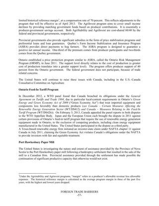 FOREIGN TRADE BARRIERS
-57-
limited historical reference margin1
, at a compensation rate of 70 percent. This reflects adjustments to the
program that will be effective as of April 2013. The AgriInvest program aims to cover small income
declines by providing matching government funds based on producer contributions. It is essentially a
producer-government savings account. Both AgriStability and AgriInvest are cost-shared 60/40 by the
federal and provincial governments, respectively.
Provincial governments also provide significant subsidies in the form of price stabilization programs and
preferential loans and loan guarantees. Quebec’s Farm Income Stabilization and Insurance Program
(ASRA) provides direct payments to hog farmers. The ASRA program is designed to guarantee a
positive net annual income. One-third of the premium comes from producer participants and two-thirds
comes from the Quebec government.
Ontario established a price protection program similar to ASRA, called the Ontario Risk Management
Program (ORMP), in June 2011. The support level directly relates to the cost of production (a greater
cost of production translates into a greater support level). The program offers producer support of 40
percent from the Ontario government. The federal government does not participate, because of trade
related concerns.
The United States will continue to raise these issues with Canada, including in the U.S.–Canada
Consultative Committee on Agriculture.
Ontario Feed-In Tariff Program
In December 2012, a WTO panel found that Canada breached its obligations under the General
Agreement on Tariffs and Trade 1994, due to particular local-content requirements in Ontario’s Green
Energy and Green Economy Act of 2009 (“Green Economy Act”) that treat imported equipment and
components less favorably than domestic products (see Canada – Certain Measures Affecting the
Renewable Energy Generation Sector (WT/DS412) and Canada – Measures Relating to the Feed-In
Tariff Program (WT/DS426)). On February 5, 2013, Canada appealed the panel reports in both disputes
to the WTO Appellate Body. Japan and the European Union each brought the dispute in 2011 against
certain provisions of Ontario’s feed-in tariff program that require the use of renewable energy generation
equipment made in Ontario, to the exclusion of competing products, including clean energy equipment
manufactured in the United States. The United States participated in the dispute as a third party.
A Texas-based renewable energy firm initiated an investor-state claim under NAFTA chapter 11 against
Canada in July 2011, claiming the Green Economy Act violates Canada’s obligations under the NAFTA
to provide investors with fair and equitable treatment.
Port Hawkesbury Paper Mill
The United States is investigating the nature and extent of assistance provided by the Province of Nova
Scotia to the Port Hawkesbury paper mill following a bankruptcy settlement that resulted in the sale of the
mill to a Canadian firm. Provincial assistance provided through the settlement has made possible the
continuation of significant productive capacity that otherwise would not exist.
1
Under the Agristability and Agrinvest programs, “margin” refers to a producer’s allowable revenue less allowable
expenses. The historical reference margin is calculated as the average program margin in three of the past five
years, with the highest and lowest years dropped.
 