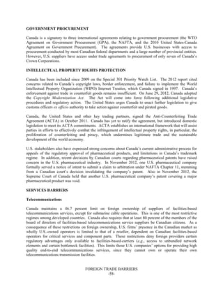 FOREIGN TRADE BARRIERS
-58-
GOVERNMENT PROCUREMENT
Canada is a signatory to three international agreements relating to government procurement (the WTO
Agreement on Government Procurement (GPA), the NAFTA, and the 2010 United States-Canada
Agreement on Government Procurement). The agreements provide U.S. businesses with access to
procurement conducted by most Canadian federal departments and a large number of provincial entities.
However, U.S. suppliers have access under trade agreements to procurement of only seven of Canada’s
Crown Corporations.
INTELLECTUAL PROPERTY RIGHTS PROTECTION
Canada has been included since 2009 on the Special 301 Priority Watch List. The 2012 report cited
concerns related to Canada’s copyright laws, border enforcement, and failure to implement the World
Intellectual Property Organization (WIPO) Internet Treaties, which Canada signed in 1997. Canada’s
enforcement against trade in counterfeit goods remains insufficient. On June 29, 2012, Canada adopted
the Copyright Modernization Act. The Act will come into force following additional legislative
procedures and regulatory action. The United States urges Canada to enact further legislation to give
customs officers ex officio authority to take action against counterfeit and pirated goods.
Canada, the United States and other key trading partners, signed the Anti-Counterfeiting Trade
Agreement (ACTA) in October 2011. Canada has yet to ratify the agreement, but introduced domestic
legislation to meet its ACTA commitments. ACTA establishes an international framework that will assist
parties in efforts to effectively combat the infringement of intellectual property rights, in particular, the
proliferation of counterfeiting and piracy, which undermines legitimate trade and the sustainable
development of the world economy.
U.S. stakeholders also have expressed strong concerns about Canada’s current administrative process for
appeals of the regulatory approval of pharmaceutical products, and limitations in Canada’s trademark
regime. In addition, recent decisions by Canadian courts regarding pharmaceutical patents have raised
concern in the U.S. pharmaceutical industry. In November 2012, one U.S. pharmaceutical company
formally served a notice of intent to submit a claim to arbitration under NAFTA Chapter 11, stemming
from a Canadian court’s decision invalidating the company’s patent. Also in November 2012, the
Supreme Court of Canada held that another U.S. pharmaceutical company’s patent covering a major
pharmaceutical product was void.
SERVICES BARRIERS
Telecommunications
Canada maintains a 46.7 percent limit on foreign ownership of suppliers of facilities-based
telecommunications services, except for submarine cable operations. This is one of the most restrictive
regimes among developed countries. Canada also requires that at least 80 percent of the members of the
board of directors of facilities-based telecommunications service suppliers be Canadian citizens. As a
consequence of these restrictions on foreign ownership, U.S. firms’ presence in the Canadian market as
wholly U.S.-owned operators is limited to that of a reseller, dependent on Canadian facilities-based
operators for critical services and component parts. These restrictions deny foreign providers certain
regulatory advantages only available to facilities-based-carriers (e.g., access to unbundled network
elements and certain bottleneck facilities). This limits those U.S. companies’ options for providing high
quality end-to-end telecommunications services, since they cannot own or operate their own
telecommunications transmission facilities.
 