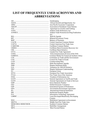 LIST OF FREQUENTLY USED ACRONYMS AND
ABBREVIATIONS
AD................................................................................... Antidumping
AGOA............................................................................. African Growth and Opportunity Act
APEC .............................................................................. Asia Pacific Economic Cooperation
ASEAN ........................................................................... Association of Southeast Asian Nations
ATC ................................................................................ Agreement on Textiles and Clothing
ATPA.............................................................................. Andean Trade Preferences Act
ATPDEA......................................................................... Andean Trade Promotion & Drug Eradication
Act
BIA.................................................................................. Built-In Agenda
BIT.................................................................................. Bilateral Investment Treaty
BOP................................................................................. Balance of Payments
CACM............................................................................. Central American Common Market
CAFTA ........................................................................... Central American Free Trade Area
CARICOM...................................................................... Caribbean Common Market
CBERA ........................................................................... Caribbean Basin Economic Recovery Act
CBI.................................................................................. Caribbean Basin Initiative
CFTA .............................................................................. Canada Free Trade Agreement
CITEL............................................................................. Telecommunications division of the OAS
COMESA……………………………………………… Common Market for Eastern & Southern Africa
CTE................................................................................. Committee on Trade and the Environment
CTG ................................................................................ Council for Trade in Goods
CVD................................................................................ Countervailing Duty
DDA…………………………………………………… Doha Development Agenda
DSB................................................................................. Dispute Settlement Body
EAI……………………………………………….......... Enterprise for ASEAN Initiative
DSU ................................................................................ Dispute Settlement Understanding
EU................................................................................... European Union
EFTA .............................................................................. European Free Trade Association
FTAA.............................................................................. Free Trade Area of the Americas
FOIA .............................................................................. Freedom of Information Act
GATT.............................................................................. General Agreement on Tariffs and Trade
GATS ............................................................................. General Agreements on Trade in Services
GDP ................................................................................ Gross Domestic Product
GEC ................................................................................ Global Electronic Commerce
GSP ................................................................................. Generalized System of Preferences
GPA ................................................................................ Government Procurement Agreement
IFI.................................................................................... International Financial Institution
IPR .................................................................................. Intellectual Property Rights
ITA.................................................................................. Information Technology Agreement
LDBDC........................................................................... Least-Developed Beneficiary Developing
Country
MAI................................................................................. Multilateral Agreement on Investment
MEFTA………………………………………………... Middle East Free Trade Area
MERCOSUL/MERCOSUR............................................ Southern Common Market
MFA................................................................................ Multifiber Arrangement
MFN................................................................................ Most Favored Nation
 