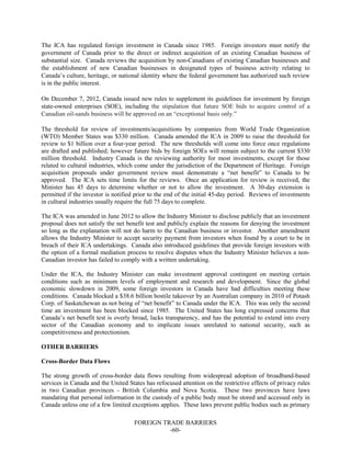 FOREIGN TRADE BARRIERS
-60-
The ICA has regulated foreign investment in Canada since 1985. Foreign investors must notify the
government of Canada prior to the direct or indirect acquisition of an existing Canadian business of
substantial size. Canada reviews the acquisition by non-Canadians of existing Canadian businesses and
the establishment of new Canadian businesses in designated types of business activity relating to
Canada’s culture, heritage, or national identity where the federal government has authorized such review
is in the public interest.
On December 7, 2012, Canada issued new rules to supplement its guidelines for investment by foreign
state-owned enterprises (SOE), including the stipulation that future SOE bids to acquire control of a
Canadian oil-sands business will be approved on an “exceptional basis only.”
The threshold for review of investments/acquisitions by companies from World Trade Organization
(WTO) Member States was $330 million. Canada amended the ICA in 2009 to raise the threshold for
review to $1 billion over a four-year period. The new thresholds will come into force once regulations
are drafted and published; however future bids by foreign SOEs will remain subject to the current $330
million threshold. Industry Canada is the reviewing authority for most investments, except for those
related to cultural industries, which come under the jurisdiction of the Department of Heritage. Foreign
acquisition proposals under government review must demonstrate a “net benefit” to Canada to be
approved. The ICA sets time limits for the reviews. Once an application for review is received, the
Minister has 45 days to determine whether or not to allow the investment. A 30-day extension is
permitted if the investor is notified prior to the end of the initial 45-day period. Reviews of investments
in cultural industries usually require the full 75 days to complete.
The ICA was amended in June 2012 to allow the Industry Minister to disclose publicly that an investment
proposal does not satisfy the net benefit test and publicly explain the reasons for denying the investment
so long as the explanation will not do harm to the Canadian business or investor. Another amendment
allows the Industry Minister to accept security payment from investors when found by a court to be in
breach of their ICA undertakings. Canada also introduced guidelines that provide foreign investors with
the option of a formal mediation process to resolve disputes when the Industry Minister believes a non-
Canadian investor has failed to comply with a written undertaking.
Under the ICA, the Industry Minister can make investment approval contingent on meeting certain
conditions such as minimum levels of employment and research and development. Since the global
economic slowdown in 2009, some foreign investors in Canada have had difficulties meeting these
conditions. Canada blocked a $38.6 billion hostile takeover by an Australian company in 2010 of Potash
Corp. of Saskatchewan as not being of “net benefit” to Canada under the ICA. This was only the second
time an investment has been blocked since 1985. The United States has long expressed concerns that
Canada’s net benefit test is overly broad, lacks transparency, and has the potential to extend into every
sector of the Canadian economy and to implicate issues unrelated to national security, such as
competitiveness and protectionism.
OTHER BARRIERS
Cross-Border Data Flows
The strong growth of cross-border data flows resulting from widespread adoption of broadband-based
services in Canada and the United States has refocused attention on the restrictive effects of privacy rules
in two Canadian provinces - British Columbia and Nova Scotia. These two provinces have laws
mandating that personal information in the custody of a public body must be stored and accessed only in
Canada unless one of a few limited exceptions applies. These laws prevent public bodies such as primary
 