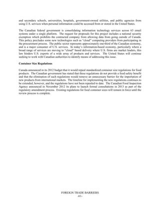 FOREIGN TRADE BARRIERS
-61-
and secondary schools, universities, hospitals, government-owned utilities, and public agencies from
using U.S. services when personal information could be accessed from or stored in the United States.
The Canadian federal government is consolidating information technology services across 63 email
systems under a single platform. The request for proposals for this project includes a national security
exemption which prohibits the contracted company from allowing data from going outside of Canada.
This policy precludes some new technologies such as “cloud” computing providers from participating in
the procurement process. The public sector represents approximately one-third of the Canadian economy,
and is a major consumer of U.S. services. In today’s information-based economy, particularly where a
broad range of services are moving to “cloud” based delivery where U.S. firms are market leaders, this
law hinders U.S. exports of a wide array of products and services. The United States will continue
seeking to work with Canadian authorities to identify means of addressing this issue.
Container Size Regulations
Canada announced in its 2012 budget that it would repeal standardized container size regulations for food
products. The Canadian government has stated that these regulations do not provide a food safety benefit
and that the elimination of such regulations would remove an unnecessary barrier for the importation of
new products from international markets. The timeline for implementing the new regulations continues to
be extended, however, and the regulations have not been repealed to date. The Canadian Food Inspection
Agency announced in November 2012 its plans to launch formal consultations in 2013 as part of the
regulatory amendment process. Existing regulations for food container sizes will remain in force until the
review process is complete.
 