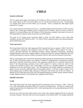 FOREIGN TRADE BARRIERS
-63-
CHILE
TRADE SUMMARY
The U.S. goods trade surplus with Chile was $9.5 billion in 2012, an increase of $2.6 billion from 2011.
U.S. goods exports in 2012 were $18.9 billion, up 18.1 percent from the previous year. Corresponding
U.S. imports from Chile were $9.4 billion, up 3.4 percent. Chile is currently the 19th largest export
market for U.S. goods.
U.S. exports of private commercial services (i.e., excluding military and government) to Chile were $3.0
billion in 2011 (latest data available), and U.S. imports were $1.2 billion. Sales of services in Chile by
majority U.S.-owned affiliates were $8.4 billion in 2010 (latest data available), while sales of services in
the United States by majority Chile-owned firms were $398 million.
The stock of U.S. foreign direct investment (FDI) in Chile was $34.2 billion in 2011 (latest data
available), up from $30.5 billion in 2010. U.S. FDI in Chile is reported mostly in the finance/insurance,
and manufacturing sectors.
Trade Agreements
The United States-Chile Free Trade Agreement (FTA) entered into force on January 1, 2004. The FTA is
a comprehensive agreement that eliminates tariffs and opens markets, reduces barriers for trade in
services, provides protection for intellectual property, ensures regulatory transparency, guarantees
nondiscrimination in the trade of digital products, commits the Parties to maintain competition laws that
prohibit anticompetitive business conduct, and requires effective labor and environmental enforcement.
Chile is a participant in the Trans-Pacific Partnership (TPP) negotiations, through which the United States
and 10 other Asia-Pacific partners are seeking to establish a comprehensive, next-generation regional
agreement to liberalize trade and investment. This agreement will advance U.S. economic interests with
some of the fastest-growing economies in the world; expand U.S. exports, which are critical to the
creation and retention of jobs in the United States; and serve as a potential platform for economic
integration across the Asia-Pacific region. The TPP agreement will include ambitious commitments on
goods, services, and other traditional trade and investment matters. It will also include a range of new
and emerging issues to address trade concerns our businesses and workers face in the 21st century. In
addition to the United States and Chile, the TPP negotiating partners currently include Australia, Brunei,
Canada, Malaysia, Mexico, New Zealand, Peru, Singapore, and Vietnam.
IMPORT POLICIES
Tariffs
The United States-Chile Free Trade Agreement (FTA) entered into force on January 1, 2004. Under the
FTA, Chile immediately eliminated tariffs on 87 percent of bilateral trade. All trade in consumer and
industrial goods is duty free beginning in 2013, while remaining tariffs on most agricultural goods will be
eliminated by 2015.
Chile has one of the most open trade regimes in the world, with a uniform applied tariff rate of 6 percent
for nearly all goods. However, there are several exceptions to the uniform tariff. For example, during the
 