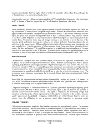 FOREIGN TRADE BARRIERS
-64-
transition period under the FTA, higher effective tariffs will remain for wheat, wheat flour, and sugar due
to the application of an import price band system.
Importers also must pay a 19 percent value-added tax (VAT) calculated on the customs value plus import
tariff. In the case of duty-free imports, the VAT is calculated on the customs value alone.
Import Controls
There are virtually no restrictions on the types or amounts of goods that can be imported into Chile, nor
any requirements to use the official foreign exchange market. However, Chilean customs authorities must
approve and issue a report for all imports valued at more than $3,000. After customs authorities issue the
report, the goods must generally be imported within 30 days. Commercial banks may authorize imports
of less than $3,000. Importers and exporters must also report their import and export transactions to the
Central Bank. Commercial banks may sell foreign currency to any importer to cover the price of the
imported goods and related expenses as well as to pay interest and other financing expenses that are
authorized in the import report. Chile prohibits the importation of used vehicles, used motorcycles, and
used retreaded tires (with the exception of wheel-mounted tires). Some used items originating from a
country that does not have an FTA with Chile are subject to an additional importation charge of 3 percent
over the cost, insurance and freight (CIF) value. Depending on the product, this additional charge can be
eliminated or reduced if the used item is imported from a third country that has an FTA with Chile.
Nontariff Barriers
Chile maintains a complex price band system for wheat, wheat flour, and sugar that, under the FTA, will
be phased out by 2015 for imports from the United States. Mixtures containing more than 65 percent
sugar (e.g., high fructose corn syrup) content are subject to the sugar price band system. The price band
system was created in 1985 and is intended to guarantee a minimum and maximum import price for the
covered commodities. When certain CIF prices (as calculated by Chilean authorities) fall below the set
minimum price, a special tax is added to the tariff rate to raise the price to the minimum price. The
government sets a minimum import price that is normally higher than both international and Chilean
domestic prices.
Since 2008, the minimum price has been adjusted downward by 2 percent per year on U.S. imports. In
2014, Chile’s President will evaluate whether to continue the price band system for other trading partners
or eliminate it entirely by 2015 as required under the FTA.
Companies are required to contract the services of a customs agent when importing or exporting goods
valued at over $1,000 free on board (FOB). The customs agent is the link between the exporter or
importer and the National Customs Service. The agent is responsible for facilitating foreign trade
operations and acting as the official representative of the exporter or importer in the country. Customs
agents’ fees are not standardized. Companies established in any of the Chilean duty-free zones are
exempt from the obligation to use a customs agent when importing or exporting goods.
EXPORT POLICIES
Chile currently provides a simplified duty drawback program for nontraditional exports. The program
reimburses a firm up to 3 percent of the value of the exported good, if 50 percent of that good consists of
imported raw materials. Exported goods produced with imported capital equipment must have a
minimum CIF value of $3,813 in order to be eligible for duty drawback. The net value of the invoice is
used if the capital equipment in question is also manufactured domestically. Another export promotion
 
