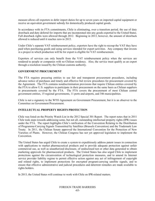 FOREIGN TRADE BARRIERS
-65-
measure allows all exporters to defer import duties for up to seven years on imported capital equipment or
receive an equivalent government subsidy for domestically produced capital goods.
In accordance with its FTA commitments, Chile is eliminating, over a transition period, the use of duty
drawback and duty deferral for imports that are incorporated into any goods exported to the United States.
Full drawback rights were allowed through 2012. Beginning in 2013, however, the amount of drawback
allowed is reduced until it reaches zero in 2015.
Under Chile’s separate VAT reimbursement policy, exporters have the right to recoup the VAT they have
paid when purchasing goods and using services intended for export activities. Any company that invests
in a project in which production will be for export is eligible for VAT reimbursement.
Exporters of services can only benefit from the VAT reimbursement policy when the services are
rendered to people or companies with no Chilean residency. Also, the service must qualify as an export
through a resolution issued by the Chilean customs authority.
GOVERNMENT PROCUREMENT
The FTA requires procuring entities to use fair and transparent procurement procedures, including
advance notice of purchases and timely and effective bid review procedures for procurement covered by
the Agreement. The FTA contains nondiscrimination provisions that require Chilean entities covered by
the FTA to allow U.S. suppliers to participate in their procurement on the same basis as Chilean suppliers
in procurements covered by the FTA. The FTA covers the procurement of most Chilean central
government entities, 15 regional governments, 11 ports and airports, and 346 municipalities.
Chile is not a signatory to the WTO Agreement on Government Procurement, but it is an observer to the
Committee on Government Procurement.
INTELLECTUAL PROPERTY RIGHTS PROTECTION
Chile was listed on the Priority Watch List in the 2012 Special 301 Report. The report notes that in 2011
Chile took steps towards addressing some, but not all, outstanding intellectual property rights (IPR) issues
under the FTA. The report highlights Chile’s ratification of the Convention Relating to the Distribution
of Programme-Carrying Signals Transmitted by Satellites (Brussels Convention) and the Trademark Law
Treaty. In 2011, the Chilean Senate approved the International Convention for the Protection of New
Varieties of Plants. However, the Chilean Congress has not yet approved legislation to implement the
Convention.
The United States has urged Chile to create a system to expeditiously address patent issues in connection
with applications to market pharmaceutical products and to provide adequate protection against unfair
commercial use, as well as unauthorized disclosure, of undisclosed test or other data generated to obtain
marketing approvals for pharmaceutical products. The United States has also urged Chile to implement
protections against the circumvention of technological protection measures, and to amend its Internet
service provider liability regime to permit effective action against any act of infringement of copyright
and related rights, to implement protections for encrypted program-carrying satellite signals, and to
ensure that effective administrative and judicial procedures and deterrent remedies are made available to
rights holders.
In 2013, the United States will continue to work with Chile on IPR-related matters.
 