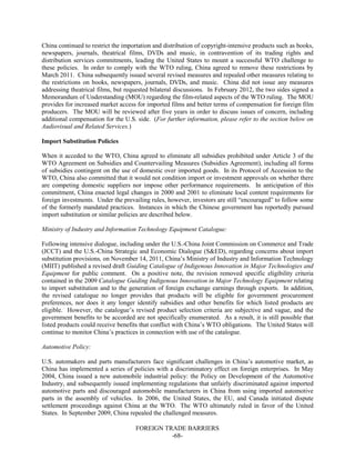 FOREIGN TRADE BARRIERS
-68-
China continued to restrict the importation and distribution of copyright-intensive products such as books,
newspapers, journals, theatrical films, DVDs and music, in contravention of its trading rights and
distribution services commitments, leading the United States to mount a successful WTO challenge to
these policies. In order to comply with the WTO ruling, China agreed to remove these restrictions by
March 2011. China subsequently issued several revised measures and repealed other measures relating to
the restrictions on books, newspapers, journals, DVDs, and music. China did not issue any measures
addressing theatrical films, but requested bilateral discussions. In February 2012, the two sides signed a
Memorandum of Understanding (MOU) regarding the film-related aspects of the WTO ruling. The MOU
provides for increased market access for imported films and better terms of compensation for foreign film
producers. The MOU will be reviewed after five years in order to discuss issues of concern, including
additional compensation for the U.S. side. (For further information, please refer to the section below on
Audiovisual and Related Services.)
Import Substitution Policies
When it acceded to the WTO, China agreed to eliminate all subsidies prohibited under Article 3 of the
WTO Agreement on Subsidies and Countervailing Measures (Subsidies Agreement), including all forms
of subsidies contingent on the use of domestic over imported goods. In its Protocol of Accession to the
WTO, China also committed that it would not condition import or investment approvals on whether there
are competing domestic suppliers nor impose other performance requirements. In anticipation of this
commitment, China enacted legal changes in 2000 and 2001 to eliminate local content requirements for
foreign investments. Under the prevailing rules, however, investors are still “encouraged” to follow some
of the formerly mandated practices. Instances in which the Chinese government has reportedly pursued
import substitution or similar policies are described below.
Ministry of Industry and Information Technology Equipment Catalogue:
Following intensive dialogue, including under the U.S.-China Joint Commission on Commerce and Trade
(JCCT) and the U.S.-China Strategic and Economic Dialogue (S&ED), regarding concerns about import
substitution provisions, on November 14, 2011, China’s Ministry of Industry and Information Technology
(MIIT) published a revised draft Guiding Catalogue of Indigenous Innovation in Major Technologies and
Equipment for public comment. On a positive note, the revision removed specific eligibility criteria
contained in the 2009 Catalogue Guiding Indigenous Innovation in Major Technology Equipment relating
to import substitution and to the generation of foreign exchange earnings through exports. In addition,
the revised catalogue no longer provides that products will be eligible for government procurement
preferences, nor does it any longer identify subsidies and other benefits for which listed products are
eligible. However, the catalogue’s revised product selection criteria are subjective and vague, and the
government benefits to be accorded are not specifically enumerated. As a result, it is still possible that
listed products could receive benefits that conflict with China’s WTO obligations. The United States will
continue to monitor China’s practices in connection with use of the catalogue.
Automotive Policy:
U.S. automakers and parts manufacturers face significant challenges in China’s automotive market, as
China has implemented a series of policies with a discriminatory effect on foreign enterprises. In May
2004, China issued a new automobile industrial policy: the Policy on Development of the Automotive
Industry, and subsequently issued implementing regulations that unfairly discriminated against imported
automotive parts and discouraged automobile manufacturers in China from using imported automotive
parts in the assembly of vehicles. In 2006, the United States, the EU, and Canada initiated dispute
settlement proceedings against China at the WTO. The WTO ultimately ruled in favor of the United
States. In September 2009, China repealed the challenged measures.
 